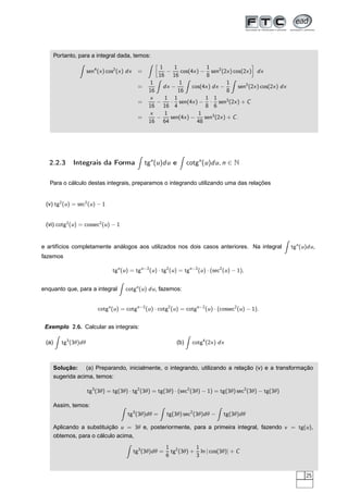 Portanto, para a integral dada, temos:
sen4
(x) cos2
(x) dx =
å
1
16
−
1
16
cos(4x) −
1
8
sen2
(2x) cos(2x)
è
dx
=
1
16
dx −
1
16
cos(4x) dx −
1
8
sen2
(2x) cos(2x) dx
=
x
16
−
1
16
·
1
4
sen(4x) −
1
8
·
1
6
sen3
(2x) + C
=
x
16
−
1
64
sen(4x) −
1
48
sen3
(2x) + C.
2.2.3 Integrais da Forma tgn
(u)du e cotgn
(u)du, n ∈ N
Para o cálculo destas integrais, preparamos o integrando utilizando uma das relações
(v) tg2
(u) = sec2
(u) − 1
(vi) cotg2
(u) = cossec2
(u) − 1
e artifícios completamente análogos aos utilizados nos dois casos anteriores. Na integral tgn
(u)du,
fazemos
tgn
(u) = tgn−2
(u) · tg2
(u) = tgn−2
(u) · (sec2
(u) − 1),
enquanto que, para a integral cotgn
(u) du, fazemos:
cotgn
(u) = cotgn−2
(u) · cotg2
(u) = cotgn−2
(u) · (cossec2
(u) − 1).
Exemplo 2.6. Calcular as integrais:
(a) tg3
(3θ)dθ (b) cotg4
(2x) dx
Solução: (a) Preparando, inicialmente, o integrando, utilizando a relação (v) e a transformação
sugerida acima, temos:
tg3
(3θ) = tg(3θ) · tg2
(3θ) = tg(3θ) · (sec2
(3θ) − 1) = tg(3θ) sec2
(3θ) − tg(3θ)
Assim, temos:
tg3
(3θ)dθ = tg(3θ) sec2
(3θ)dθ − tg(3θ)dθ
Aplicando a substituição u = 3θ e, posteriormente, para a primeira integral, fazendo v = tg(u),
obtemos, para o cálculo acima,
tg3
(3θ)dθ =
1
6
tg2
(3θ) +
1
3
ln | cos(3θ)| + C
25
 