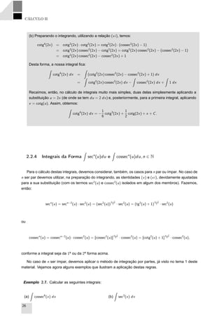 CÁLCULO II
(b) Preparando o integrando, utilizando a relação (vi), temos:
cotg4
(2x) = cotg2
(2x) · cotg2
(2x) = cotg2
(2x) · (cossec2
(2x) − 1)
= cotg2
(2x) cossec2
(2x) − cotg2
(2x) = cotg2
(2x) cossec2
(2x) − (cossec2
(2x) − 1)
= cotg2
(2x) cossec2
(2x) − cossec2
(2x) + 1
Desta forma, a nossa integral ﬁca:
cotg4
(2x) dx = (cotg2
(2x) cossec2
(2x) − cossec2
(2x) + 1) dx
= cotg2
(2x) cossec2
(2x) dx − cossec2
(2x) dx + 1 dx
Recaímos, então, no cálculo de integrais muito mais simples, duas delas simplesmente aplicando a
substituição u = 2x (de onde se tem du = 2 dx) e, posteriormente, para a primeira integral, aplicando
v = cotg(u). Assim, obtemos:
cotg4
(2x) dx = −
1
6
cotg3
(2x) +
1
2
cotg(2x) + x + C.
2.2.4 Integrais da Forma secn
(u)du e cossecn
(u)du, n ∈ N
Para o cálculo destas integrais, devemos considerar, também, os casos para n par ou ímpar. No caso de
n ser par devemos utilizar, na preparação do integrando, as identidades (v) e (vi), devidamente ajustadas
para a sua substituição (com os termos sec2
(u) e cossec2
(u) isolados em algum dos membros). Fazemos,
então:
secn
(u) = secn−2
(u) · sec2
(u) = (sec2
(u))
n−2
2 · sec2
(u) = (tg2
(u) + 1)
n−2
2 · sec2
(u)
ou
cossecn
(u) = cossecn−2
(u) · cossec2
(u) = [cossec2
(u)]
n−2
2 · cossec2
(u) = [cotg2
(u) + 1]
n−2
2 · cossec2
(u),
conforme a integral seja da 1a
ou da 2a
forma acima.
No caso de n ser ímpar, devemos aplicar o método de integração por partes, já visto no tema 1 deste
material. Vejamos agora alguns exemplos que ilustram a aplicação destas regras.
Exemplo 2.7. Calcular as seguintes integrais:
(a) cossec6
(x) dx (b) sec3
(x) dx
26
 