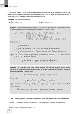 CÁLCULO II
No caso de m par e n ímpar, a integral deverá ser resolvida pelo método de integração por partes (pois
nestes casos o integrando sempre poderá ser expresso em forma de potências ímpares de secante e
cossecante), com o integrando previamente preparado para tal.
Exemplo 2.8. Resolver as integrais:
(a) tg5
(x) sec7
(x) dx (b) tg2
(x) sec3
(x) dx
Solução: (a) Nesta integral, percebamos que m é ímpar, um dos casos em que devemos preparar
o integrando para a aplicação do método da substituição. Fazemos, então:
tg5
(x) sec7
(x) = tg4
(x) sec6
(x) tg(x) sec(x) = [tg2
(x)]2
sec6
(x)[tg(x) sec(x)]
= [sec2
(x) − 1]2
sec6
(x)[tg(x) sec(x)]
= [sec4
(x) − 2 sec2
(x) + 1] sec6
(x)[tg(x) sec(x)]
= sec10
(x)[tg(x) sec(x)] − 2 sec8
(x)[tg(x) sec(x)] + sec6
(x)[tg(x) sec(x)]
Portanto, temos:
tg5
(x) sec7
(x) dx
= [sec10
(x) tg(x) sec(x) − 2 sec8
(x) tg(x) sec(x) + sec6
(x) tg(x) sec(x)] dx
= sec10
(x) tg(x) sec(x) dx − 2 sec8
(x) tg(x) sec(x) dx + sec6
(x) tg(x) sec(x) dx
Agora, para o cálculo das três integrais acima, por substituição, fazemos u = sec(x), de onde temos
du = tg(x) sec(x) dx e, ﬁnalmente, obtemos
tg5
(x) sec7
(x) dx =
1
11
sec11
(x) −
2
9
sec9
(x) +
1
7
sec7
(x) + C.
Solução: (b) Observemos que, nesta integral, temos m par, caso que podemos exprimir, com o
auxílio de (v), o integrando em potências ímpares de secante, deixando-o pronto para o método de
integração por partes. Fazemos então:
tg2
(x) sec3
(x) = (sec2
(x) − 1) sec3
(x) = sec5
(x) − sec3
(x)
Temos então
tg2
(x) sec3
(x) dx = sec5
(x) dx − sec3
(x) dx.
Agora, resolvendo as integrais sec5
(x) dx e sec3
(x) dx por partes (faça como exercício!), ﬁnal-
mente, obtemos:
tg2
(x) sec3
(x) dx =
1
4
sec3
(x) tg(x) −
1
8
sec(x) tg(x) −
1
8
ln | tg(x) + sec(x)| + C.
2.2.6 Integração de Funções Envolvendo Seno e Cosseno de Arcos Diferentes
Quando a função a ser integrada envolve seno e cosseno de arcos diferentes, as identidades
(vii) sen(a) cos(b) =
1
2
[sen(a + b) + sen(a − b)]
28
 