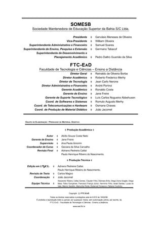 SOMESB
Sociedade Mantenedora de Educação Superior da Bahia S/C Ltda.
Presidente Gervásio Meneses de Oliveira
Vice-Presidente William Oliveira
Superintendente Administrativo e Financeiro Samuel Soares
Superintendente de Ensino, Pesquisa e Extensão Germano Tabacof
Superintendente de Desenvolvimento e
Planejamento Acadêmico Pedro Daltro Gusmão da Silva
FTC-EAD
Faculdade de Tecnologia e Ciências – Ensino a Distância
Diretor Geral Reinaldo de Oliveira Borba
Diretor Acadêmico Roberto Frederico Merhy
Diretor de Tecnologia Jean Carlo Nerone
Diretor Administrativo e Financeiro André Portnoi
Gerente Acadêmico Ronaldo Costa
Gerente de Ensino Jane Freire
Gerente de Suporte Tecnológico Luís Carlos Nogueira Abbehusen
Coord. de Softwares e Sistemas Romulo Augusto Merhy
Coord. de Telecomunicações e Hardware Osmane Chaves
Coord. de Produção de Material Didático João Jacomel
EQUIPE DE ELABORAÇÃO / PRODUÇÃO DE MATERIAL DIDÁTICO
Produção Acadêmica
Autor Abílio Souza Costa Neto
Gerente de Ensino Jane Freire
Supervisão Ana Paula Amorim
Coordenador de Curso Geciara da Silva Carvalho
Revisão Final Adriano Pedreira Cattai
Paulo Henrique Ribeiro do Nascimento.
Produção Técnica
Edição em LATEX2ε Adriano Pedreira Cattai.
Paulo Henrique Ribeiro do Nascimento.
Revisão de Texto Carlos Magno
Coordenação João Jacomel
Equipe Técnica
Alexandre Ribeiro, Cefas Gomes, Clauder Filho, Delmara Brito, Diego Doria Aragão, Diego
Maia, Fábio Gonçalves, Francisco França Júnior, Hermínio Filho, Israel Dantas, Lucas do
Vale, Marcio Seraﬁm, Mariucha Ponte, Ruberval Fonseca e Tatiana Coutinho.
Copyright c FTC-EAD
Todos os direitos reservados e protegidos pela lei 9.610 de 19/02/98.
É proibida a reprodução total ou parcial, por quaisquer meios, sem autorização prévia, por escrito, da
FTC-EAD - Faculdade de Tecnologia e Ciências - Ensino a distância.
www.ead.ftc.br
 