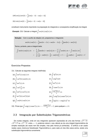 (viii) sen(a) sen(b) =
1
2
[cos(a − b) − cos(a + b)]
(ix) cos(a) cos(b) =
1
2
[cos(a + b) + cos(a − b)]
constituem instrumento importante na preparação do integrando e conseqüente simpliﬁcação da integral.
Exemplo 2.9. Calcular a integral sen(4x) cos(2x) dx.
Solução: Com o auxílio da relação (vii), preparemos o integrando:
sen(4x) cos(2x) =
1
2
[sen(4x + 2x) + sen(4x − 2x)] =
1
2
[sen(6x) + sen(2x)].
Temos, portanto, para a integral dada:
sen(4x) cos(2x) dx =
1
2
[sen(6x) + sen(2x)] dx =
1
2
å
sen(6x) dx + sen(2x) dx
è
=
1
2
1
6
(− cos(6x)) +
1
2
[− cos(2x)] + C = −
1
12
cos(6x) −
1
4
cos(2x) + C
Exercícios Propostos
2.1. Calcular as seguintes integrais indeﬁnidas:
(a) sen4
(x) cos(x) dx
(b) cos3
(4x) sen(4x) dx
(c) sen3
(x) dx
(d) cos2
(
x
2
) dx
(e) sen2
(x) cos3
(x) dx
(f) sen2
(3t) cos2
(3t)dt
(g) cos(4x) cos(3x) dx
(h) tg6
(3x) dx
(i) cotg3
(t)dt
(j) sec4
(x) dx
(k) cossec3
(x) dx
(l)
sec4
(ln x)
x
dx
(m) cotg2
(3x) cossec4
(3x) dx
(n) (tg(2x) + cotg(2x))2
dx
2.2. Prove que cotg(x) cossecn
(x) dx = −
cossecn
(x)
n
+ C, para qualquer n = 0.
2.3 Integração por Substituições Trigonométricas
Em muitas integrais, onde em seu integrando aparecem expressões de uma das formas
√
a2 − u2,
√
a2 + u2 ou
√
u2 − a2, onde a > 0, podemos reduzir o seu cálculo ao de uma integral trigonométrica de
simples resolução (às vezes nem tão simples, mas pelo menos já conhecida). O artifício a ser usado
nestes casos chama-se Substituição Trigonométrica e, para cada um dos três casos acima, existe uma
substituição trigonométrica conveniente.
29
 
