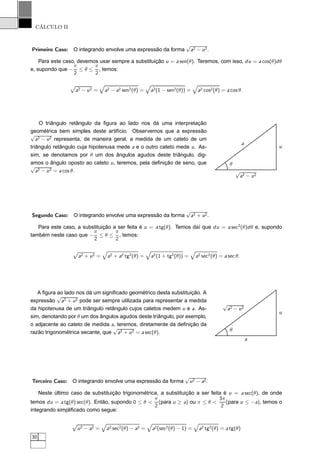 CÁLCULO II
Primeiro Caso: O integrando envolve uma expressão da forma
√
a2 − u2.
Para este caso, devemos usar sempre a substituição u = a sen(θ). Teremos, com isso, du = a cos(θ)dθ
e, supondo que −
π
2
≤ θ ≤
π
2
, temos:
Ô
a2 − u2 = a2 − a2 sen2(θ) = a2(1 − sen2(θ)) = a2 cos2(θ) = a cos θ.
O triângulo retângulo da ﬁgura ao lado nos dá uma interpretação
geométrica bem simples deste artifício. Observemos que a expressão
√
a2 − u2 representa, de maneira geral, a medida de um cateto de um
triângulo retângulo cuja hipotenusa mede a e o outro cateto mede u. As-
sim, se denotamos por θ um dos ângulos agudos deste triângulo, dig-
amos o ângulo oposto ao cateto u, teremos, pela deﬁnição de seno, que
√
a2 − u2 = a cos θ. √
a2 − u2
u
a
θ
Segundo Caso: O integrando envolve uma expressão da forma
√
a2 + u2.
Para este caso, a substituição a ser feita é u = a tg(θ). Temos daí que du = a sec2
(θ)dθ e, supondo
também neste caso que −
π
2
≤ θ ≤
π
2
, temos:
Ô
a2 + u2 = a2 + a2 tg2(θ) = a2(1 + tg2(θ)) = a2 sec2(θ) = a sec θ.
A ﬁgura ao lado nos dá um signiﬁcado geométrico desta substituição. A
expressão
√
a2 + u2 pode ser sempre utilizada para representar a medida
da hipotenusa de um triângulo retângulo cujos catetos medem u e a. As-
sim, denotando por θ um dos ângulos agudos deste triângulo, por exemplo,
o adjacente ao cateto de medida a, teremos, diretamente da deﬁnição da
razão trigonométrica secante, que
√
a2 + u2 = a sec(θ).
a
u
√
a2 − u2
θ
Terceiro Caso: O integrando envolve uma expressão da forma
√
u2 − a2.
Neste último caso de substituição trigonométrica, a substituição a ser feita é u = a sec(θ), de onde
temos du = a tg(θ) sec(θ). Então, supondo 0 ≤ θ <
π
2
(para u ≥ a) ou π ≤ θ <
3π
2
(para u ≤ −a), temos o
integrando simpliﬁcado como segue:
Ô
u2 − a2 = a2 sec2(θ) − a2 = a2(sec2(θ) − 1) = a2 tg2(θ) = a tg(θ)
30
 