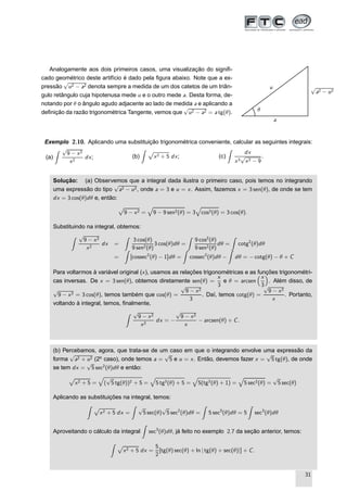 Analogamente aos dois primeiros casos, uma visualização do signiﬁ-
cado geométrico deste artifício é dado pela ﬁgura abaixo. Note que a ex-
pressão
√
u2 − a2 denota sempre a medida de um dos catetos de um triân-
gulo retângulo cuja hipotenusa mede u e o outro mede a. Desta forma, de-
notando por θ o ângulo agudo adjacente ao lado de medida a e aplicando a
deﬁnição da razão trigonométrica Tangente, vemos que
√
u2 − a2 = a tg(θ).
a
√
a2 − u2
u
θ
Exemplo 2.10. Aplicando uma substituição trigonométrica conveniente, calcular as seguintes integrais:
(a)
√
9 − x2
x2
dx; (b)
Ô
x2 + 5 dx; (c)
dx
x3
√
x2 − 9
.
Solução: (a) Observemos que a integral dada ilustra o primeiro caso, pois temos no integrando
uma expressão do tipo
√
a2 − u2, onde a = 3 e u = x. Assim, fazemos x = 3 sen(θ), de onde se tem
dx = 3 cos(θ)dθ e, então:
Ô
9 − x2 = 9 − 9 sen2(θ) = 3 cos2(θ) = 3 cos(θ).
Substituindo na integral, obtemos:
√
9 − x2
x2
dx =
3 cos(θ)
9 sen2(θ)
3 cos(θ)dθ =
9 cos2
(θ)
9 sen2(θ)
dθ = cotg2
(θ)dθ
= [cossec2
(θ) − 1]dθ = cossec2
(θ)dθ − dθ = − cotg(θ) − θ + C
Para voltarmos à variável original (x), usamos as relações trigonométricas e as funções trigonométri-
cas inversas. De x = 3 sen(θ), obtemos diretamente sen(θ) =
x
3
e θ = arcsen
x
3
. Além disso, de
√
9 − x2 = 3 cos(θ), temos também que cos(θ) =
√
9 − x2
3
. Daí, temos cotg(θ) =
√
9 − x2
x
. Portanto,
voltando à integral, temos, ﬁnalmente,
√
9 − x2
x2
dx = −
√
9 − x2
x
− arcsen(θ) + C.
(b) Percebamos, agora, que trata-se de um caso em que o integrando envolve uma expressão da
forma
√
a2 + u2 (2o
caso), onde temos a =
√
5 e u = x. Então, devemos fazer x =
√
5 tg(θ), de onde
se tem dx =
√
5 sec2
(θ)dθ e então:
Ô
x2 + 5 = (
√
5 tg(θ))2 + 5 = 5 tg2(θ) + 5 = 5(tg2(θ) + 1) = 5 sec2(θ) =
√
5 sec(θ)
Aplicando as substituições na integral, temos:
Ô
x2 + 5 dx =
√
5 sec(θ)
√
5 sec2
(θ)dθ = 5 sec3
(θ)dθ = 5 sec3
(θ)dθ
Aproveitando o cálculo da integral sec3
(θ)dθ, já feito no exemplo 2.7 da seção anterior, temos:
Ô
x2 + 5 dx =
5
2
[tg(θ) sec(θ) + ln | tg(θ) + sec(θ)|] + C.
31
 