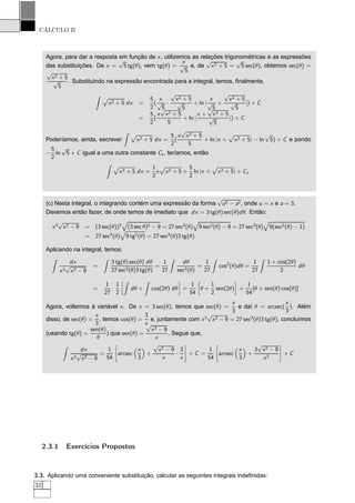 CÁLCULO II
Agora, para dar a resposta em função de x, utilizemos as relações trigonométricas e as expressões
das substituições. De x =
√
5 tg(θ), vem tg(θ) =
x
√
5
e, de
√
x2 + 5 =
√
5 sec(θ), obtemos sec(θ) =
√
x2 + 5
√
5
. Substituindo na expressão encontrada para a integral, temos, ﬁnalmente,
Ô
x2 + 5 dx =
5
2
(
x
√
5
·
√
x2 + 5
√
5
+ ln |
x
√
5
+
√
x2 + 5
√
5
|) + C
=
5
2
(
x
√
x2 + 5
5
+ ln |
x +
√
x2 + 5
√
5
|) + C
Poderíamos, ainda, escrever
Ô
x2 + 5 dx =
5
2
(
x
√
x2 + 5
5
+ ln |x +
Ô
x2 + 5| − ln
√
5) + C e pondo
−
5
2
ln
√
5 + C igual a uma outra constante C1, teríamos, então
Ô
x2 + 5 dx =
1
2
x
Ô
x2 + 5 +
5
2
ln |x +
Ô
x2 + 5| + C1.
(c) Nesta integral, o integrando contém uma expressão da forma
√
u2 − a2, onde u = x e a = 3.
Devemos então fazer, de onde temos de imediato que dx = 3 tg(θ) sec(θ)dθ. Então:
x3
√
x2 − 9 = (3 sec(θ))3
(3 sec θ)2 − 9 = 27 sec3
(θ) 9 sec2(θ) − 9 = 27 sec3
(θ) 9(sec2(θ) − 1)
= 27 sec3
(θ) 9 tg2(θ) = 27 sec3
(θ)3 tg(θ)
Aplicando na integral, temos:
dx
x3
√
x2 − 9
=
3 tg(θ) sec(θ) dθ
27 sec3(θ)3 tg(θ)
=
1
27
dθ
sec2(θ)
=
1
27
cos2
(θ)dθ =
1
27
1 + cos(2θ)
2
dθ
=
1
27
·
1
2
å
dθ + cos(2θ) dθ
è
=
1
54
å
θ +
1
2
sen(2θ)
è
=
1
54
[θ + sen(θ) cos(θ)]
Agora, voltemos à variável x. De x = 3 sec(θ), temos que sec(θ) =
x
3
e daí θ = arcsec(
x
3
). Além
disso, de sec(θ) =
x
3
, temos cos(θ) =
3
x
e, juntamente com x3
√
x2 − 9 = 27 sec3
(θ)3 tg(θ), concluímos
(usando tg(θ) =
sen(θ)
θ
) que sen(θ) =
√
x2 − 9
x
. Segue que,
dx
x3
√
x2 − 9
=
1
54
æ
arcsec
x
3
+
√
x2 − 9
x
·
3
x
é
+ C =
1
54
æ
arcsec
x
3
+
3
√
x2 − 9
x2
é
+ C
2.3.1 Exercícios Propostos
2.3. Aplicando uma conveniente substituição, calcular as seguintes integrais indeﬁnidas:
32
 