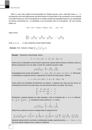 CÁLCULO II
Este é o caso mais simples de decomposição em frações parciais, pois a cada fator linear ai x + bi
corresponde uma única fração parcial cujo denominador é o próprio fator e cujo numerador é uma constante
a ser determinada, por meio de resolução de um sistema simples de equações lineares ou por substituição
de valores convenientes de x na identidade a ser encontrada entre os numeradores. De uma maneira
prática, se
q(x) = (a1x + b1)(a2x + b2)(a3x + b3) · . . . · (anx + bn),
então, temos
p(x)
q(x)
=
A1
a1x + b1
+
A2
a2x + b2
+
A3
a3x + b3
+ . . . +
An
anx + bn
onde A1, A2, A3, . . . , An são constantes a serem determinadas.
Exemplo 2.11. Calcular a integral
x − 1
x3 − x2 − 2x
dx.
Solução: Fatorando o denominador, temos:
x3
− x2
− 2x = x(x2
− x − 2) = x(x − 2)(x + 1)
Observe que na fatoração do denominador apareceram apenas fatores lineares e distintos (todos os
fatores só aparecem uma vez cada). A partir daí, podemos escrever, então
x − 1
x3 − x2 − 2x
=
A1
x
+
A2
x − 2
+
A3
x + 1
. ( 2.2)
Da igualdade acima, temos, de imediato, x −1 = A1(x −2)(x +1)+A2x(x +1)+A3x(x −2). Eliminando
os parênteses no segundo membro e agrupando os termos de mesmo grau, obtemos:
x − 1 = (A1 + A2 + A3)x2
+ (−A1 + A2 − 2A3)x − 2A1
Temos então uma identidade de polinômios na variável x e sabemos que, para que isto ocorra, os
coeﬁcientes dos termos de mesmo grau nos dois membros devem ser iguais. Daí, temos:
A1 + A2 + A3 = 0
−A1 + A2 − 2A3 = 1
−2A1 = −1
Resolvendo o sistema formado por estas equações, onde as incógnitas são A1, A2 e A3, obtemos:
A1 =
1
2
, A2 =
1
6
e A3 = −
2
3
. Substituindo estes valores em 2.2, temos:
x − 1
x3 − x2 − 2x
=
1
2
x
+
1
6
x − 2
+
−
2
3
x + 1
.
Desta forma, podemos escrever a integral dada da seguinte forma:
x − 1
x3 − x2 − 2x
dx =
1
2
x
dx +
1
6
x − 2
dx +
−
2
3
x + 1
dx =
1
2
dx
x
+
1
6
dx
x − 2
−
2
3
dx
x + 1
.
Aplicando cálculo direto na primeira e substituições simples (respectivamente u = x − 2 e u = x + 1)
nas duas últimas integrais acima, obtemos, ﬁnalmente,
34
 