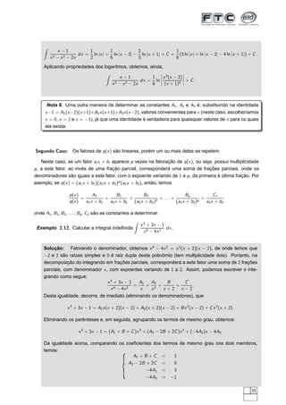 x − 1
x3 − x2 − 2x
dx =
1
2
ln |x| +
1
6
ln |x − 2| −
2
3
ln |x + 1| + C =
1
6
(3 ln |x| + ln |x − 2| − 4 ln |x + 1|) + C.
Aplicando propriedades dos logaritmos, obtemos, ainda,
x − 1
x3 − x2 − 2x
dx =
1
6
ln
¬
¬
¬
¬
x3
(x − 2)
(x + 1)4
¬
¬
¬
¬ + C.
Nota 8. Uma outra maneira de determinar as constantes A1, A2 e A3 é, substituindo na identidade
x−1 = A1(x−2)(x+1)+A2x(x+1)+A3x(x−2), valores convenientes para x (neste caso, escolheríamos
x = 0, x = 2 e x = −1), já que uma identidade é verdadeira para quaisquer valores de x para os quais
ela exista.
Segundo Caso: Os fatores de q(x) são lineares, porém um ou mais deles se repetem.
Neste caso, se um fator ai x + bi aparece p vezes na fatoração de q(x), ou seja, possui multiplicidade
p, a este fator, ao invés de uma fração parcial, corresponderá uma soma de frações parciais, onde os
denominadores são iguais a este fator, com o expoente variando de 1 a p, da primeira à última fração. Por
exemplo, se q(x) = (a1x + b1)(a2x + b2)p
(a3x + b3), então, temos
p(x)
q(x)
=
A1
a1x + b1
+
B1
a2x + b2
+
B2
(a2x + b2)2
+ . . . +
Bp
(a2x + b2)p
+
C1
a3x + b3
onde A1, B1, B2, . . . , Bp, C1 são as constantes a determinar.
Exemplo 2.12. Calcular a integral indeﬁnida
x3
+ 3x − 1
x4 − 4x2
dx.
Solução: Fatorando o denominador, obtemos x4
− 4x2
= x2
(x + 2)(x − 2), de onde temos que
−2 e 2 são raízes simples e 0 é raiz dupla deste polinômio (tem multiplicidade dois). Portanto, na
decomposição do integrando em frações parciais, corresponderá a este fator uma soma de 2 frações
parciais, com denominador x, com expoentes variando de 1 a 2. Assim, podemos escrever o inte-
grando como segue:
x3
+ 3x − 1
x4 − 4x2
=
A1
x
+
A2
x2
+
B
x + 2
+
C
x − 2
.
Desta igualdade, decorre, de imediato (eliminando os denominadores), que
x3
+ 3x − 1 = A1x(x + 2)(x − 2) + A2(x + 2)(x − 2) + Bx2
(x − 2) + Cx2
(x + 2).
Eliminando os parênteses e, em seguida, agrupando os termos de mesmo grau, obtemos:
x3
+ 3x − 1 = (A1 + B + C)x3
+ (A2 − 2B + 2C)x2
+ (−4A1)x − 4A2.
Da igualdade acima, comparando os coeﬁcientes dos termos de mesmo grau nos dois membros,
temos:
A1 + B + C = 1
A2 − 2B + 2C = 0
−4A1 = 3
−4A2 = −1
35
 
