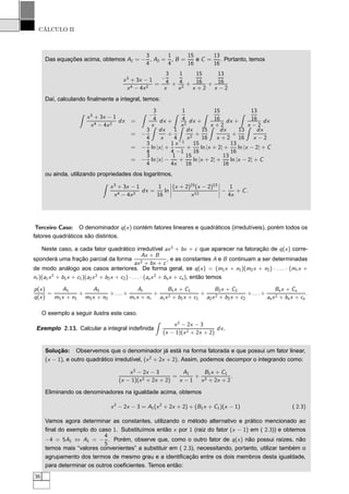 CÁLCULO II
Das equações acima, obtemos A1 = −
3
4
, A2 =
1
4
, B =
15
16
e C =
13
16
. Portanto, temos
x3
+ 3x − 1
x4 − 4x2
=
−
3
4
x
+
1
4
x2
+
15
16
x + 2
+
13
16
x − 2
Daí, calculando ﬁnalmente a integral, temos:
x3
+ 3x − 1
x4 − 4x2
dx =
−
3
4
x
dx +
1
4
x2
dx +
15
16
x + 2
dx +
13
16
x − 2
dx
= −
3
4
dx
x
+
1
4
dx
x2
+
15
16
dx
x + 2
+
13
16
dx
x − 2
= −
3
4
ln |x| +
1
4
x−1
−1
+
15
16
ln |x + 2| +
13
16
ln |x − 2| + C
= −
3
4
ln |x| −
1
4x
+
15
16
ln |x + 2| +
13
16
ln |x − 2| + C
ou ainda, utilizando propriedades dos logaritmos,
x3
+ 3x − 1
x4 − 4x2
dx =
1
16
ln
¬
¬
¬
¬
(x + 2)15
(x − 2)13
x12
¬
¬
¬
¬ −
1
4x
+ C.
Terceiro Caso: O denominador q(x) contém fatores lineares e quadráticos (irredutíveis), porém todos os
fatores quadráticos são distintos.
Neste caso, a cada fator quadrático irredutível ax2
+ bx + c que aparecer na fatoração de q(x) corre-
sponderá uma fração parcial da forma
Ax + B
ax2 + bx + c
, e as constantes A e B continuam a ser determinadas
de modo análogo aos casos anteriores. De forma geral, se q(x) = (m1x + n1)(m2x + n2) · . . . · (mr x +
nr )(a1x2
+ b1x + c1)(a2x2
+ b2x + c2) · . . . · (as x2
+ bsx + cs), então temos
p(x)
q(x)
=
A1
m1x + n1
+
A2
m2x + n2
+ . . . +
Ar
mr x + nr
+
B1x + C1
a1x2 + b1x + c1
+
B2x + C2
a2x2 + b2x + c2
+ . . . +
Bsx + Cs
asx2 + bs x + cs
.
O exemplo a seguir ilustra este caso.
Exemplo 2.13. Calcular a integral indeﬁnida
x2
− 2x − 3
(x − 1)(x2 + 2x + 2)
dx.
Solução: Observemos que o denominador já está na forma fatorada e que possui um fator linear,
(x − 1), e outro quadrático irredutível, (x2
+ 2x + 2). Assim, podemos decompor o integrando como:
x2
− 2x − 3
(x − 1)(x2 + 2x + 2)
=
A1
x − 1
+
B1x + C1
x2 + 2x + 2
.
Eliminando os denominadores na igualdade acima, obtemos
x2
− 2x − 3 = A1(x2
+ 2x + 2) + (B1x + C1)(x − 1) ( 2.3)
Vamos agora determinar as constantes, utilizando o método alternativo e prático mencionado ao
ﬁnal do exemplo do caso 1. Substituímos então x por 1 (raiz do fator (x − 1) em ( 2.3)) e obtemos
−4 = 5A1 ⇔ A1 = −
4
5
. Porém, observe que, como o outro fator de q(x) não possui raízes, não
temos mais “valores convenientes” a substituir em ( 2.3), necessitando, portanto, utilizar também o
agrupamento dos termos de mesmo grau e a identiﬁcação entre os dois membros desta igualdade,
para determinar os outros coeﬁcientes. Temos então:
36
 