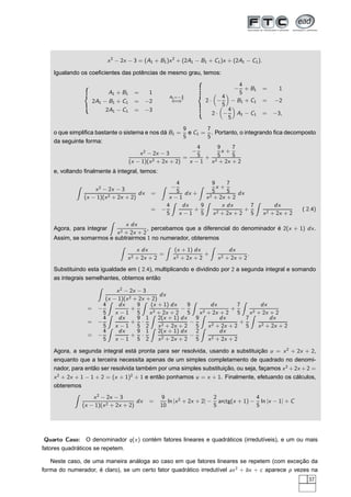 x2
− 2x − 3 = (A1 + B1)x2
+ (2A1 − B1 + C1)x + (2A1 − C1).
Igualando os coeﬁcientes das potências de mesmo grau, temos:
A1 + B1 = 1
2A1 − B1 + C1 = −2
2A1 − C1 = −3
A1=− 4
5
⇐⇒
−
4
5
+ B1 = 1
2 · −
4
5
− B1 + C1 = −2
2 · −
4
5
A1 − C1 = −3,
o que simpliﬁca bastante o sistema e nos dá B1 =
9
5
e C1 =
7
5
. Portanto, o integrando ﬁca decomposto
da seguinte forma:
x2
− 2x − 3
(x − 1)(x2 + 2x + 2)
=
−
4
5
x − 1
+
9
5
x +
7
5
x2 + 2x + 2
e, voltando ﬁnalmente à integral, temos:
x2
− 2x − 3
(x − 1)(x2 + 2x + 2)
dx =
−
4
5
x − 1
dx +
9
5
x +
7
5
x2 + 2x + 2
dx
= −
4
5
dx
x − 1
+
9
5
x dx
x2 + 2x + 2
+
7
5
dx
x2 + 2x + 2
( 2.4)
Agora, para integrar
x dx
x2 + 2x + 2
, percebamos que a diferencial do denominador é 2(x + 1) dx.
Assim, se somarmos e subtrairmos 1 no numerador, obteremos
x dx
x2 + 2x + 2
=
(x + 1) dx
x2 + 2x + 2
+
dx
x2 + 2x + 2
.
Substituindo esta igualdade em ( 2.4), multiplicando e dividindo por 2 a segunda integral e somando
as integrais semelhantes, obtemos então
x2
− 2x − 3
(x − 1)(x2 + 2x + 2)
dx
= −
4
5
dx
x − 1
+
9
5
(x + 1) dx
x2 + 2x + 2
−
9
5
dx
x2 + 2x + 2
+
7
5
dx
x2 + 2x + 2
= −
4
5
dx
x − 1
+
9
5
·
1
2
2(x + 1) dx
x2 + 2x + 2
−
9
5
dx
x2 + 2x + 2
+
7
5
dx
x2 + 2x + 2
= −
4
5
dx
x − 1
+
9
5
·
1
2
2(x + 1) dx
x2 + 2x + 2
−
2
5
dx
x2 + 2x + 2
Agora, a segunda integral está pronta para ser resolvida, usando a substituição u = x2
+ 2x + 2,
enquanto que a terceira necessita apenas de um simples completamento de quadrado no denomi-
nador, para então ser resolvida também por uma simples substituição, ou seja, façamos x2
+2x +2 =
x2
+ 2x + 1 − 1 + 2 = (x + 1)2
+ 1 e então ponhamos u = x + 1. Finalmente, efetuando os cálculos,
obteremos
x2
− 2x − 3
(x − 1)(x2 + 2x + 2)
dx =
9
10
ln |x2
+ 2x + 2| −
2
5
arctg(x + 1) −
4
5
ln |x − 1| + C
Quarto Caso: O denominador q(x) contém fatores lineares e quadráticos (irredutíveis), e um ou mais
fatores quadráticos se repetem.
Neste caso, de uma maneira análoga ao caso em que fatores lineares se repetem (com exceção da
forma do numerador, é claro), se um certo fator quadrático irredutível ax2
+ bx + c aparece p vezes na
37
 