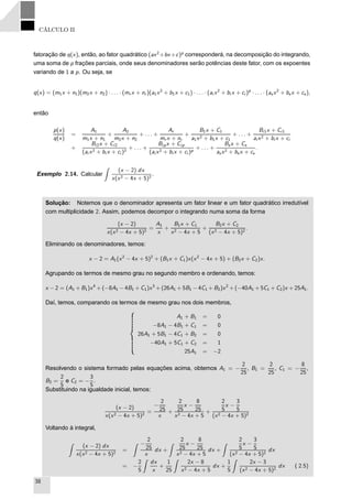 CÁLCULO II
fatoração de q(x), então, ao fator quadrático (ax2
+bx+c)p
corresponderá, na decomposição do integrando,
uma soma de p frações parciais, onde seus denominadores serão potências deste fator, com os expoentes
variando de 1 a p. Ou seja, se
q(x) = (m1x + n1)(m2x + n2) · . . . · (mr x + nr )(a1x2
+ b1x + c1) · . . . · (ai x2
+ bi x + ci )p
· . . . · (asx2
+ bs x + cs),
então
p(x)
q(x)
=
A1
m1x + n1
+
A2
m2x + n2
+ . . . +
Ar
mr x + nr
+
B1x + C1
a1x2 + b1x + c1
+ . . . +
Bi1x + Ci1
ai x2 + bi x + ci
+
Bi2x + Ci2
(ai x2 + bi x + ci )2
+ . . . +
Bipx + Cip
(ai x2 + bi x + ci )p
+ . . . +
Bsx + Cs
asx2 + bsx + cs
.
Exemplo 2.14. Calcular
(x − 2) dx
x(x2 − 4x + 5)2
.
Solução: Notemos que o denominador apresenta um fator linear e um fator quadrático irredutível
com multiplicidade 2. Assim, podemos decompor o integrando numa soma da forma
(x − 2)
x(x2 − 4x + 5)2
=
A1
x
+
B1x + C1
x2 − 4x + 5
+
B2x + C2
(x2 − 4x + 5)2
.
Eliminando os denominadores, temos:
x − 2 = A1(x2
− 4x + 5)2
+ (B1x + C1)x(x2
− 4x + 5) + (B2x + C2)x.
Agrupando os termos de mesmo grau no segundo membro e ordenando, temos:
x − 2 = (A1 + B1)x4
+ (−8A1 − 4B1 + C1)x3
+ (26A1 + 5B1 − 4C1 + B2)x2
+ (−40A1 + 5C1 + C2)x + 25A1.
Daí, temos, comparando os termos de mesmo grau nos dois membros,
A1 + B1 = 0
−8A1 − 4B1 + C1 = 0
26A1 + 5B1 − 4C1 + B2 = 0
−40A1 + 5C1 + C2 = 1
25A1 = −2
Resolvendo o sistema formado pelas equações acima, obtemos A1 = −
2
25
, B1 =
2
25
, C1 = −
8
25
,
B2 =
2
5
e C2 = −
3
5
.
Substituindo na igualdade inicial, temos:
(x − 2)
x(x2 − 4x + 5)2
=
−
2
25
x
+
2
25
x −
8
25
x2 − 4x + 5
+
2
5
x −
3
5
(x2 − 4x + 5)2
Voltando à integral,
(x − 2) dx
x(x2 − 4x + 5)2
=
−
2
25
x
dx +
2
25
x −
8
25
x2 − 4x + 5
dx +
2
5
x −
3
5
(x2 − 4x + 5)2
dx
= −
2
5
dx
x
+
1
25
2x − 8
x2 − 4x + 5
dx +
1
5
2x − 3
(x2 − 4x + 5)2
dx ( 2.5)
38
 