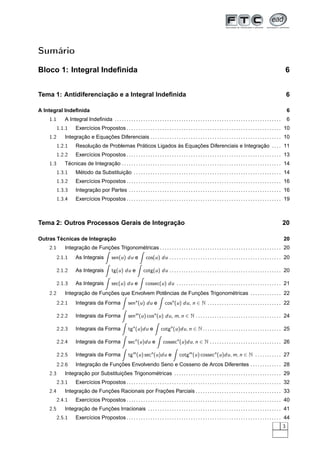 Sumário
Bloco 1: Integral Indeﬁnida 6
Tema 1: Antidiferenciação e a Integral Indeﬁnida 6
A Integral Indeﬁnida 6
1.1 A Integral Indeﬁnida . . . . . . . . . . . . . . . . . . . . . . . . . . . . . . . . . . . . . . . . . . . . . . . . . . . . . . . . . . . . . . . . . . . . . . 6
1.1.1 Exercícios Propostos . . . . . . . . . . . . . . . . . . . . . . . . . . . . . . . . . . . . . . . . . . . . . . . . . . . . . . . . . . . . . . . . . 10
1.2 Integração e Equações Diferenciais . . . . . . . . . . . . . . . . . . . . . . . . . . . . . . . . . . . . . . . . . . . . . . . . . . . . . . . 10
1.2.1 Resolução de Problemas Práticos Ligados às Equações Diferenciais e Integração . . . . 11
1.2.2 Exercícios Propostos . . . . . . . . . . . . . . . . . . . . . . . . . . . . . . . . . . . . . . . . . . . . . . . . . . . . . . . . . . . . . . . . . 13
1.3 Técnicas de Integração . . . . . . . . . . . . . . . . . . . . . . . . . . . . . . . . . . . . . . . . . . . . . . . . . . . . . . . . . . . . . . . . . . . 14
1.3.1 Método da Substituição . . . . . . . . . . . . . . . . . . . . . . . . . . . . . . . . . . . . . . . . . . . . . . . . . . . . . . . . . . . . . . 14
1.3.2 Exercícios Propostos . . . . . . . . . . . . . . . . . . . . . . . . . . . . . . . . . . . . . . . . . . . . . . . . . . . . . . . . . . . . . . . . . 16
1.3.3 Integração por Partes . . . . . . . . . . . . . . . . . . . . . . . . . . . . . . . . . . . . . . . . . . . . . . . . . . . . . . . . . . . . . . . . 16
1.3.4 Exercícios Propostos . . . . . . . . . . . . . . . . . . . . . . . . . . . . . . . . . . . . . . . . . . . . . . . . . . . . . . . . . . . . . . . . . 19
Tema 2: Outros Processos Gerais de Integração 20
Outras Técnicas de Integração 20
2.1 Integração de Funções Trigonométricas . . . . . . . . . . . . . . . . . . . . . . . . . . . . . . . . . . . . . . . . . . . . . . . . . . . 20
2.1.1 As Integrais sen(u) du e cos(u) du . . . . . . . . . . . . . . . . . . . . . . . . . . . . . . . . . . . . . . . . . . . . . . . 20
2.1.2 As Integrais tg(u) du e cotg(u) du . . . . . . . . . . . . . . . . . . . . . . . . . . . . . . . . . . . . . . . . . . . . . . . 20
2.1.3 As Integrais sec(u) du e cossec(u) du . . . . . . . . . . . . . . . . . . . . . . . . . . . . . . . . . . . . . . . . . . . . 21
2.2 Integração de Funções que Envolvem Potências de Funções Trigonométricas . . . . . . . . . . . . . 22
2.2.1 Integrais da Forma senn
(u) du e cosn
(u) du, n ∈ N . . . . . . . . . . . . . . . . . . . . . . . . . . . . . . . 22
2.2.2 Integrais da Forma senm
(u) cosn
(u) du, m, n ∈ N . . . . . . . . . . . . . . . . . . . . . . . . . . . . . . . . . . . . 24
2.2.3 Integrais da Forma tgn
(u)du e cotgn
(u)du, n ∈ N . . . . . . . . . . . . . . . . . . . . . . . . . . . . . . . . . 25
2.2.4 Integrais da Forma secn
(u)du e cossecn
(u)du, n ∈ N . . . . . . . . . . . . . . . . . . . . . . . . . . . . . . 26
2.2.5 Integrais da Forma tgm
(u) secn
(u)du e cotgm
(u) cossecn
(u)du, m, n ∈ N . . . . . . . . . . . 27
2.2.6 Integração de Funções Envolvendo Seno e Cosseno de Arcos Diferentes . . . . . . . . . . . . . 28
2.3 Integração por Substituições Trigonométricas . . . . . . . . . . . . . . . . . . . . . . . . . . . . . . . . . . . . . . . . . . . . . 29
2.3.1 Exercícios Propostos . . . . . . . . . . . . . . . . . . . . . . . . . . . . . . . . . . . . . . . . . . . . . . . . . . . . . . . . . . . . . . . . . 32
2.4 Integração de Funções Racionais por Frações Parciais . . . . . . . . . . . . . . . . . . . . . . . . . . . . . . . . . . . . 33
2.4.1 Exercícios Propostos . . . . . . . . . . . . . . . . . . . . . . . . . . . . . . . . . . . . . . . . . . . . . . . . . . . . . . . . . . . . . . . . . 40
2.5 Integração de Funções Irracionais . . . . . . . . . . . . . . . . . . . . . . . . . . . . . . . . . . . . . . . . . . . . . . . . . . . . . . . . 41
2.5.1 Exercícios Propostos . . . . . . . . . . . . . . . . . . . . . . . . . . . . . . . . . . . . . . . . . . . . . . . . . . . . . . . . . . . . . . . . . 44
3
 