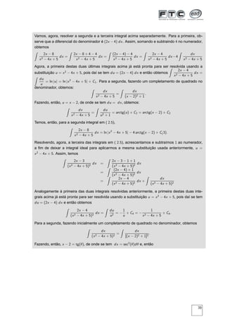 Vamos, agora, resolver a segunda e a terceira integral acima separadamente. Para a primeira, ob-
serve que a diferencial do denominador é (2x − 4) dx. Assim, somando e subtraindo 4 no numerador,
obtemos
2x − 8
x2 − 4x + 5
dx =
2x − 8 + 4 − 4
x2 − 4x + 5
dx =
(2x − 4) − 4
x2 − 4x + 5
dx =
2x − 4
x2 − 4x + 5
dx −4
dx
x2 − 4x + 5
Agora, a primeira destas duas últimas integrais acima já está pronta para ser resolvida usando a
substituição u = x2
− 4x + 5, pois daí se tem du = (2x − 4) dx e então obtemos
2x − 4
x2 − 4x + 5
dx =
du
u
= ln |u| = ln |x2
− 4x + 5| + C1. Para a segunda, fazendo um completamento de quadrado no
denominador, obtemos:
dx
x2 − 4x + 5
=
dx
(x − 2)2 + 1
.
Fazendo, então, u = x − 2, de onde se tem du = dx, obtemos:
dx
x2 − 4x + 5
=
du
u2 + 1
= arctg(u) + C2 = arctg(x − 2) + C2
Temos, então, para a segunda integral em ( 2.5),
2x − 8
x2 − 4x + 5
dx = ln |x2
− 4x + 5| − 4 arctg(x − 2) + C(3).
Resolvendo, agora, a terceira das integrais em ( 2.5), acrescentamos e subtraímos 1 ao numerador,
a ﬁm de deixar a integral ideal para aplicarmos a mesma substituição usada anteriormente, u =
x2
− 4x + 5. Assim, temos
2x − 3
(x2 − 4x + 5)2
dx =
2x − 3 − 1 + 1
(x2 − 4x + 5)2
dx
=
(2x − 4) + 1
(x2 − 4x + 5)2
dx
=
2x − 4
(x2 − 4x + 5)2
dx +
dx
(x2 − 4x + 5)2
Analogamente à primeira das duas integrais resolvidas anteriormente, a primeira destas duas inte-
grais acima já está pronta para ser resolvida usando a substituição u = x2
− 4x + 5, pois daí se tem
du = (2x − 4) dx e então obtemos
2x − 4
(x2 − 4x + 5)2
dx =
du
u2
= −
1
u
+ C4 = −
1
x2 − 4x + 5
+ C4.
Para a segunda, fazendo inicialmente um completamento de quadrado no denominador, obtemos
dx
(x2 − 4x + 5)2
=
dx
[(x − 2)2 + 1]2
.
Fazendo, então, x − 2 = tg(θ), de onde se tem dx = sec2
(θ)dθ e, então
39
 