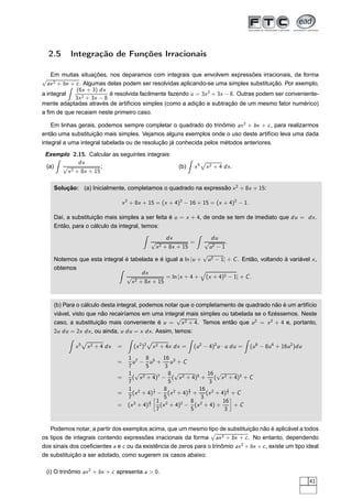 2.5 Integração de Funções Irracionais
Em muitas situações, nos deparamos com integrais que envolvem expressões irracionais, da forma
√
ax2 + bx + c. Algumas delas podem ser resolvidas aplicando-se uma simples substituição. Por exemplo,
a integral
(6x + 3) dx
3x2 + 3x − 8
é resolvida facilmente fazendo u = 3x2
+ 3x − 8. Outras podem ser conveniente-
mente adaptadas através de artifícios simples (como a adição e subtração de um mesmo fator numérico)
a ﬁm de que recaiam neste primeiro caso.
Em linhas gerais, podemos sempre completar o quadrado do trinômio ax2
+ bx + c, para realizarmos
então uma substituição mais simples. Vejamos alguns exemplos onde o uso deste artifício leva uma dada
integral a uma integral tabelada ou de resolução já conhecida pelos métodos anteriores.
Exemplo 2.15. Calcular as seguintes integrais:
(a)
dx
√
x2 + 8x + 15
; (b) x5
Ô
x2 + 4 dx.
Solução: (a) Inicialmente, completamos o quadrado na expressão x2
+ 8x + 15:
x2
+ 8x + 15 = (x + 4)2
− 16 + 15 = (x + 4)2
− 1.
Daí, a substituição mais simples a ser feita é u = x + 4, de onde se tem de imediato que du = dx.
Então, para o cálculo da integral, temos:
dx
√
x2 + 8x + 15
=
du
√
u2 − 1
.
Notemos que esta integral é tabelada e é igual a ln |u +
√
u2 − 1| + C. Então, voltando à variável x,
obtemos
dx
√
x2 + 8x + 15
= ln |x + 4 + (x + 4)2 − 1| + C.
(b) Para o cálculo desta integral, podemos notar que o completamento de quadrado não é um artifício
viável, visto que não recairíamos em uma integral mais simples ou tabelada se o ﬁzéssemos. Neste
caso, a substituição mais conveniente é u =
√
x2 + 4. Temos então que u2
= x2
+ 4 e, portanto,
2u du = 2x dx, ou ainda, u du = x dx. Assim, temos:
x5
Ô
x2 + 4 dx = (x2
)2
Ô
x2 + 4x dx = (u2
− 4)2
u · u du = (u6
− 8u4
+ 16u2
)du
=
1
7
u7
−
8
5
u5
+
16
3
u3
+ C
=
1
7
(
√
x2 + 4)7
−
8
5
(
√
x2 + 4)5
+
16
3
(
√
x2 + 4)3
+ C
=
1
7
(x2
+ 4)
7
2 −
8
5
(x2
+ 4)
5
2 +
16
3
(x2
+ 4)
3
2 + C
= (x2
+ 4)
3
2
å
1
7
(x2
+ 4)2
−
8
5
(x2
+ 4) +
16
3
è
+ C
Podemos notar, a partir dos exemplos acima, que um mesmo tipo de substituição não é aplicável a todos
os tipos de integrais contendo expressões irracionais da forma
√
ax2 + bx + c. No entanto, dependendo
dos sinais dos coeﬁcientes a e c ou da existência de zeros para o trinômio ax2
+bx +c, existe um tipo ideal
de substituição a ser adotado, como sugerem os casos abaixo:
(i) O trinômio ax2
+ bx + c apresenta a > 0.
41
 