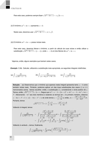 CÁLCULO II
Para este caso, podemos sempre fazer
√
ax2 + bx + c = ±
√
ax + t.
(ii) O trinômio ax2
+ bx + c apresenta c > 0.
Neste caso, devemos usar
√
ax2 + bx + c = xt ±
√
c.
(iii) O trinômio ax2
+ bx + c possui raízes reais.
Para este caso, devemos fatorar o trinômio, a partir do cálculo de suas raízes e então utilizar a
substituição
√
ax2 + bx + c = (x − r)t, onde x − r é um dos fatores de ax2
+ bx + c.
Vejamos, então, alguns exemplos que ilustram estes casos.
Exemplo 2.16. Calcular, utilizando a substituição mais apropriada, as seguintes integrais indeﬁnidas:
(a)
dx
x
√
4x2 + x − 3
(b)
dx
(x + 4)
√
x2 + 4x + 9
(c)
dx
x
√
x2 + x − 6
Solução: (a) Observemos que o trinômio que aparece nesta integral apresenta tanto a > 0 como
também raízes reais. Portanto, podemos aplicar um das duas substituições dos casos (i) e (iii)
mencionados acima. Vamos escolher, então, a substituição (i), considerando o sinal positivo de a.
Temos, então,
√
4x2 + x − 3 = 2x + t. Segue que 4x2
+ x − 3 = (2x + t)2
⇒ 4x2
+ x − 3 = 4x2
+ 4xt +
t2
. Adicionando −4x2
aos dois membros e isolando os termos em x no primeiro membro, obtemos
x − 4xt = t2
+ 3 ⇒ x(1 − 4t) = t2
+ 3, de onde temos x =
t2
+ 3
1 − 4t
e, então, dx =
−4t2
+ 2t + 12
(1 − 4t)2
dt.
Portanto, temos
Ô
4x2 + x − 3 = 2 ·
t2
+ 3
1 − 4t
+ t =
−2t2
+ t + 6
1 − 4t
Voltando à integral, temos:
dx
x
√
4x2 + x − 3
=
−4t2
+ 2t + 12
(1 − 4t)2
t2
+ 3
1 − 4t
·
−2t2
+ t + 6
1 − 4t
dt =
2(−2t2
+ t + 6)
(1 − 4t)2
(t2
+ 3)(−2t2
+ t + 6)
(1 − 4t)2
dt
=
2
t2 + 3
dt = 2
dt
t2 + 3
=
2
√
3
arctg
t
√
3
+ C
Voltando à variável x, temos, ﬁnalmente,
dx
x
√
4x2 + x − 3
=
2
√
3
arctg
√
4x2 + x − 3 − 2x
√
3
+ C
42
 
