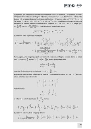 (b) Notemos que o trinômio que aparece no integrando possui os sinais de a e c positivos, nos per-
mitindo escolher entre as substituições indicadas para os casos (i) e (ii). Escolhendo a substituição
do caso (ii), considerando o sinal positivo do coeﬁciente c = 9, façamos então
√
x2 + 4x + 9 = xt +3.
Daí, temos x2
+ 4x + 9 = (xt + 3)2
⇒ x2
+ 4x + 9 = x2
t2
+ 6xt + 9. Adicionando 9 aos dois membros
e isolando no primeiro membro os termos em x, obtemos: x2
− x2
t2
+ 4x − 6xt = 0. Segue que,
x =
6t − 4
1 − t2
. Daí, dx =
6t2
− 8t + 6
(1 − t2)2
dt. Logo, voltando à substituição, temos
Ô
x2 + 4x + 9 =
6t − 4
1 − t2
· t + 3 =
3t2
− 4t + 3
1 − t2
Substituindo estas expressões na integral,
dx
(x + 4)
√
x2 + 4x + 9
=
6t2
− 8t + 6
(1 − t2)2
6t − 4
1 − t2
+ 4
3t2
− 4t + 3
1 − t2
dt =
6t2
− 8t + 6
(1 − t2)2
6t − 4t2
1 − t2
3t2
− 4t + 3
1 − t2
dt
=
2(3t2
− 4t + 3)
(1 − t2)2
(6t − 4t2
)(3t2
− 4t + 3)
(1 − t2)2
dt =
dt
−2t2 + 3t
= −
1
2
dt
t2 −
3
2
t
( 2.6)
Temos, agora, uma integral que pode ser facilmente resolvida por frações parciais. Como as raízes
de t2
−
3
2
t são 0 e
3
2
, temos t2
−
3
2
t = t t −
3
2
e, então, podemos escrever
1
t2 −
3
2
t
=
A1
t
+
A2
t −
3
2
.
ou ainda, eliminando os denominadores, 1 = A1 t −
3
2
+ A2t.
A igualdade acima é válida para qualquer valor de t. Escolhendo-se, então, t = 0 e t =
3
2
e substi-
tuindo, obtemos, respectivamente,
1 = −
3
2
A1 =⇒ A1 = −
2
3
1 =
3
2
A2 =⇒ A2 =
2
3
Portanto, temos
1
t2 −
3
2
t
=
−
2
3
t
+
2
3
t −
3
2
e, voltando ao cálculo da integral
dt
t2 −
3
2
t
, temos
dt
t2 −
3
2
t
=
−
2
3
t
dt +
2
3
t −
3
2
= −
2
3
dt
t
+
2
3
dt
t −
3
2
= −
2
3
ln |t| +
2
3
ln
¬
¬
¬
¬t −
3
2
¬
¬
¬
¬ + C1
Substituindo este resultado em ( 2.6), obtemos
dx
(x + 4)
√
x2 + 4x + 9
= −
1
2
−
2
3
ln |t| +
2
3
ln
¬
¬
¬
¬t −
3
2
¬
¬
¬
¬ + C1 =
1
3
ln |t| −
1
3
ln
¬
¬
¬
¬t −
3
2
¬
¬
¬
¬ + C,
43
 