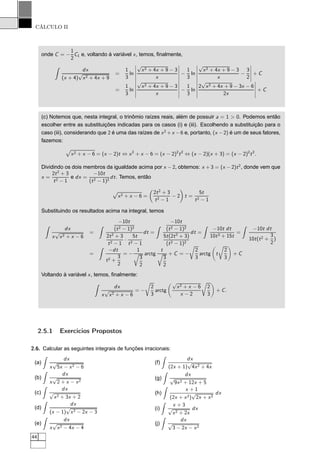 CÁLCULO II
onde C = −
1
2
C1 e, voltando à variável x, temos, ﬁnalmente,
dx
(x + 4)
√
x2 + 4x + 9
=
1
3
ln
¬
¬
¬
¬
¬
√
x2 + 4x + 9 − 3
x
¬
¬
¬
¬
¬
−
1
3
ln
¬
¬
¬
¬
¬
√
x2 + 4x + 9 − 3
x
−
3
2
¬
¬
¬
¬
¬
+ C
=
1
3
ln
¬
¬
¬
¬
¬
√
x2 + 4x + 9 − 3
x
¬
¬
¬
¬
¬
−
1
3
ln
¬
¬
¬
¬
¬
2
√
x2 + 4x + 9 − 3x − 6
2x
¬
¬
¬
¬
¬
+ C
(c) Notemos que, nesta integral, o trinômio raízes reais, além de possuir a = 1 > 0. Podemos então
escolher entre as substituições indicadas para os casos (i) e (iii). Escolhendo a substituição para o
caso (iii), considerando que 2 é uma das raízes de x2
+x −6 e, portanto, (x −2) é um de seus fatores,
fazemos:
Ô
x2 + x − 6 = (x − 2)t ⇔ x2
+ x − 6 = (x − 2)2
t2
⇔ (x − 2)(x + 3) = (x − 2)2
t2
.
Dividindo os dois membros da igualdade acima por x − 2, obtemos: x + 3 = (x − 2)t2
, donde vem que
x =
2t2
+ 3
t2 − 1
e dx =
−10t
(t2 − 1)2
dt. Temos, então
Ô
x2 + x − 6 =
2t2
+ 3
t2 − 1
− 2 t =
5t
t2 − 1
Substituindo os resultados acima na integral, temos
dx
x
√
x2 + x − 6
=
−10t
(t2 − 1)2
2t2
+ 3
t2 − 1
·
5t
t2 − 1
dt =
−10t
(t2 − 1)2
5t(2t2
+ 3)
(t2 − 1)2
dt =
−10t dt
10t3 + 15t
=
−10t dt
10t(t2 +
3
2
)
=
−dt
t2 +
3
2
= −
1
3
2
arctg
t
3
2
+ C = −
Ö
2
3
arctg t
Ö
2
3
+ C
Voltando à variável x, temos, ﬁnalmente:
dx
x
√
x2 + x − 6
= −
Ö
2
3
arctg
√
x2 + x − 6
x − 2
Ö
2
3
+ C.
2.5.1 Exercícios Propostos
2.6. Calcular as seguintes integrais de funções irracionais:
(a)
dx
x
√
5x − x2 − 6
(b)
dx
x
√
2 + x − x2
(c)
dx
√
x2 + 3x + 2
(d)
dx
(x − 1)
√
x2 − 2x − 3
(e)
dx
x
√
x2 − 4x − 4
(f)
dx
(2x + 1)
√
4x2 + 4x
(g)
dx
√
9x2 + 12x + 5
(h)
x + 1
(2x + x2)
√
2x + x2
dx
(i)
x + 3
√
x2 + 2x
dx
(j)
dx
√
3 − 2x − x2
44
 