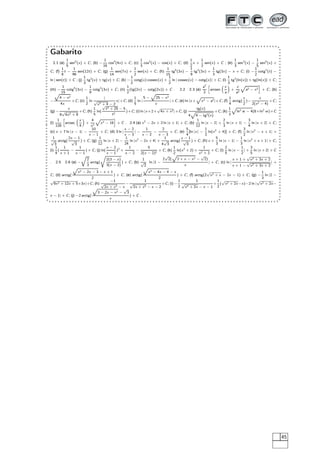 Gabarito
2.1 (a)
1
5
sen5
(x) + C; (b) −
1
16
cos4
(4x) + C; (c)
1
3
cos3
(x) − cos(x) + C; (d)
1
2
x +
1
2
sen(x) + C ; (e)
1
3
sen3
(x) −
1
5
sen5
(x) +
C; (f)
1
8
t −
1
96
sen(12t) + C; (g)
1
14
sen(7x) +
1
2
sen(x) + C; (h)
1
15
tg5
(3x) −
1
9
tg3
(3x) +
1
3
tg(3x) − x + C; (i) −
1
2
cotg2
(t) −
ln | sen(t)| + C ; (j)
1
3
tg3
(x) + tg(x) + C; (k) −
1
2
cotg(x) cossec(x) +
1
2
ln | cossec(x) − cotg(x)| + C; (l)
1
3
tg3
(ln(x)) + tg(ln(x)) + C;
(m) −
1
15
cotg5
(3x) −
1
9
cotg3
(3x) + C; (n)
1
2
(tg(2x) − cotg(2x)) + C . 2.2 2.3 (a)
a2
2
ä
arcsen
x
a
+
x
a2
Ô
a2 − x2
ç
+ C; (b)
−
Ô
4 − x2
4x
+C; (c)
1
2
ln
|
√
x2 + 4 − 2
x|+C; (d)
1
5
ln |
5 −
Ô
25 − x2
x
|+C; (e) ln |x +
Ô
x2 − a2|+C; (f)
1
4
arctg(
x
2
)−
x
2(x2 − 4)
+C;
(g) −
x
9
√
4x2 + 9
+C; (h)
1
5
ln(
√
t4 + 25 − 5
t2
)+C; (i) ln |x +2+
√
4x + x2|+C; (j)
tg(x)
4
Ô
4 − tg2(x)
+C; (k)
1
3
Ô
ln2 w − 4(8+ln2
w)+C
(l)
1
128
ä
arcsec
x
4
+
4
x2
Ô
x2 − 16
ç
+ C . 2.4 (a) x2
− 2x + 2 ln |x + 1| + C; (b)
1
12
ln |x − 2| +
2
3
ln |x + 1| −
3
4
ln |x + 2| + C;
(c) x + 7 ln |x − 1| −
10
x − 1
+ C; (d) 3 ln |
x − 2
x − 3
| −
1
x − 2
−
2
x − 3
+ C; (e)
5
4
[ln |x| −
1
2
ln(x2
+ 4)] + C; (f)
3
2
ln |x2
− x + 1| +
1
√
3
arctg(
2x − 1
√
3
) + C; (g)
1
12
ln |x + 2| −
1
24
ln |x2
− 2x + 4| +
1
4
√
3
arctg(
x − 1
√
3
) + C; (h) x +
5
3
ln |x − 1| −
1
3
ln |x2
+ x + 1| + C;
(i)
1
4
(
1
x + 1
−
1
x − 1
) + C; (j) ln(
x − 2
x − 1
)2
+
1
x − 2
−
5
2(x − 2)2
+ C; (k)
1
2
ln(x2
+ 2) +
1
x2 + 2
+ C; (l)
2
5
ln |x −
1
2
| +
3
5
ln |x + 2| + C
. 2.5 2.6 (a) −
Õ
2
3
arctg(
2(3 − x)
3(x − 2)
) + C; (b)
1
√
2
ln |1 −
2
√
2(
Ô
2 + x − x2 −
√
2)
x
| + C; (c) ln |
x + 1 +
√
x2 + 3x + 2
x + 1 −
√
x2 + 3x + 2
| +
C; (d) arctg(
Ô
x2 − 2x − 3 − x + 1
2
) + C; (e) arctg(
Ô
x2 − 4x − 4 − x
2
) + C; (f) arctg(2
√
x2 + x − 2x − 1) + C; (g) −
1
3
ln |2 −
√
9x2 + 12x + 5+3x|+C; (h)
−1
√
2x + x2 − x
−
1
√
2x + x2 − x − 2
+C; (i) −
1
2
1
√
x2 + 2x − x − 1
+
1
2
(
√
x2 + 2x−x)−2 ln |
√
x2 + 2x−
x − 1| + C; (j) −2 arctg(
Ô
3 − 2x − x2 −
√
3
x
) + C .
45
 