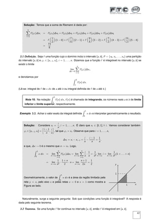Solução: Temos que a soma de Riemann é dada por:
5
i=1
f (ϕi )∆xi = f (ϕ1)∆x1 + f (ϕ2)∆x2 + f (ϕ3)∆x3 + f (ϕ4)∆x4 + f (ϕ5)∆x5
= f
1
2
(1 − 0) + f
7
4
(2 − 1) + f
9
4
(3 − 2) + f
7
2
(4 − 3) + f
9
2
(5 − 4)
=
73
8
3.1 Deﬁnição. Seja f uma função cujo o domínio inclui o intervalo [a, b], P = {x0, x1, . . . , xn} uma partição
do intervalo [a, b] e ϕi ∈ [xi−1, xi ], i = 1, . . . , n. Dizemos que a função f é integrável no intervalo [a, b] se
existir o limite
lim
∆x→0
n
i=1
f (ϕi )∆xi ,
e denotamos por
b
a
f (x) dx.
(Lê-se: integral de f de x dx de a até b ou integral deﬁnida de f de a até b.)
Nota 10. Na notação
b
a
f (x) dx, f (x) é chamada de integrando, os números reais a e b de limite
inferior e limite superior, respectivamente.
Exemplo 3.2. Achar o valor exato da integral deﬁnida
1
0
x dx e interpretar geometricamente o resultado.
Solução: Considere xi =
i
n
, i = 1, . . . , n. É claro que xi ∈ [0, 1], ∀ i. Vamos considerar também
ϕi ∈ [xi−1, xi ] =
å
i − 1
n
,
i
n
è
, tal que ϕi = xi . Observe que para i = 1, . . . , n,
∆xi = xi − xi−1 =
i
n
−
i − 1
n
=
1
n
,
e que, ∆x → 0 é o mesmo que n → ∞. Logo,
1
0
x dx = lim
n→∞
n
i=1
f (ϕi )∆xi = lim
n→∞
n
i=1
i
n
·
1
n
=
1
n2
lim
n→∞
i = lim
n→∞
1
n2
(1 + . . . + n)
= lim
n→∞
1
n2
·
1 + n
2
· n = lim
n→∞
n + 1
2n
=
1
2
.
Geometricamente, o valor de
1
0
x dx é a área da região limitada pela
reta y = x, pelo eixo x e pelas retas x = 0 e x = 1 como mostra a
Figura ao lado.
x
y
1
1
Naturalmente, surge a seguinte pergunta: Sob que condições uma função é integrável? A resposta é
dada pelo seguinte teorema.
3.2 Teorema. Se uma função f for contínua no intervalo [a, b], então f é integrável em [a, b].
47
 