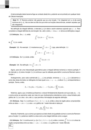CÁLCULO II
A demonstração deste teorema foge ao contexto deste livro, podendo ser encontrado em qualquer texto
de Cálculo Avançado.
Nota 11. O Teorema anterior não garante que se uma função f for integrável em [a, b] ela será
contínua em [a, b]. Isto se deve ao fato de que entre as funções descontínuas, existem aquelas que
são integráveis.
Na deﬁnição da integral deﬁnida, o intervalo [a, b] é dado e assim estamos supondo que a < b. Para
considerar a integral deﬁnida de uma funçãof de a até b onde a > b ou a = b, temos as deﬁnições a seguir.
3.3 Deﬁnição. Se a > b, então
b
a
f (x) dx = −
a
b
f (x) dx,
se
b
a
f (x)dx existir.
Exemplo 3.3. No exemplo 3.2 mostramos que
1
0
x dx =
1
2
. Logo, pela deﬁnição 3.3
0
1
x dx = −
1
0
x dx = −
1
2
.
3.4 Deﬁnição. Se f (a) existe, então
a
a
f (x) dx = 0.
Exemplo 3.4. Da deﬁnição 3.4,
1
1
x dx = 0.
Agora, para dar uma interpretação geométrica para a integral deﬁnida tomemos a mesma partição P
do intervalo [a, b] onde a função f (x) é contínua e que foi utilizada para deﬁnir a soma de Riemann para a
função f .
Analogamente, para cada subintervalo [xi−1, xi ] da partição, tomemos ci ∈ [xi−1, xi ] e calculemos a
soma das áreas de todos os retângulos de base igual a ∆xi = xi − xi−1 e altura f (ci ), correspondentes a
partição. Temos, então,
An = f (c1)∆x1 + f (c2)∆x2 + . . . + f (cn)∆xn =
n
i=1
f (ci )∆xi .
Notemos, agora, que, à medida que fazemos n crescer ilimitadamente (fazendo com que cada ∆xi → 0),
a soma acima se aproxima cada vez mais do que intuitivamente entendemos como a área limitada pelo
gráﬁco de f (x) e o eixo x de a até b, o que permite a formulação da seguinte deﬁnição.
3.5 Deﬁnição. Seja f (x) contínua e f (x) ≥ 0, ∀ x ∈ [a, b], então a área da região plana compreendida
entre as retas x = a e x = b, o eixo x e o gráﬁco de f neste intervalo é dada por
A = lim
max ∆xi
n
i=1
f (ci ) · ∆xi .
Notando, ﬁnalmente, que a soma que aparece ao lado direito da igualdade acima é a soma de Riemann
para a função f (x) podemos redeﬁnir a área como uma integral deﬁnida como a seguir.
3.6 Deﬁnição. Se f é contínua em [a, b] e f (x) ≥ 0, ∀ x ∈ [a, b], então o número
b
a
f (x) dx é a área da
região compreendida entre as retas x = a e x = b, o eixo x e o gráﬁco de f neste intervalo.
48
 