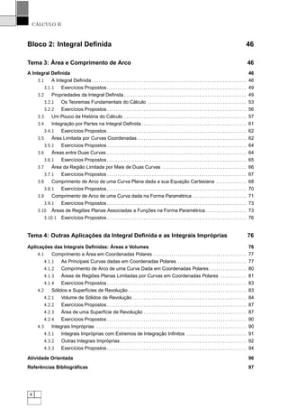 CÁLCULO II
Bloco 2: Integral Deﬁnida 46
Tema 3: Área e Comprimento de Arco 46
A Integral Deﬁnida 46
3.1 A Integral Deﬁnida . . . . . . . . . . . . . . . . . . . . . . . . . . . . . . . . . . . . . . . . . . . . . . . . . . . . . . . . . . . . . . . . . . . . . . . . 46
3.1.1 Exercícios Propostos . . . . . . . . . . . . . . . . . . . . . . . . . . . . . . . . . . . . . . . . . . . . . . . . . . . . . . . . . . . . . . . . . 49
3.2 Propriedades da Integral Deﬁnida . . . . . . . . . . . . . . . . . . . . . . . . . . . . . . . . . . . . . . . . . . . . . . . . . . . . . . . . . 49
3.2.1 Os Teoremas Fundamentais do Cálculo . . . . . . . . . . . . . . . . . . . . . . . . . . . . . . . . . . . . . . . . . . . . . . 53
3.2.2 Exercícios Propostos . . . . . . . . . . . . . . . . . . . . . . . . . . . . . . . . . . . . . . . . . . . . . . . . . . . . . . . . . . . . . . . . . 56
3.3 Um Pouco da História do Cálculo . . . . . . . . . . . . . . . . . . . . . . . . . . . . . . . . . . . . . . . . . . . . . . . . . . . . . . . . . 57
3.4 Integração por Partes na Integral Deﬁnida. . . . . . . . . . . . . . . . . . . . . . . . . . . . . . . . . . . . . . . . . . . . . . . . . 61
3.4.1 Exercícios Propostos . . . . . . . . . . . . . . . . . . . . . . . . . . . . . . . . . . . . . . . . . . . . . . . . . . . . . . . . . . . . . . . . . 62
3.5 Área Limitada por Curvas Coordenadas . . . . . . . . . . . . . . . . . . . . . . . . . . . . . . . . . . . . . . . . . . . . . . . . . . . 62
3.5.1 Exercícios Propostos . . . . . . . . . . . . . . . . . . . . . . . . . . . . . . . . . . . . . . . . . . . . . . . . . . . . . . . . . . . . . . . . . 64
3.6 Áreas entre Duas Curvas . . . . . . . . . . . . . . . . . . . . . . . . . . . . . . . . . . . . . . . . . . . . . . . . . . . . . . . . . . . . . . . . . 64
3.6.1 Exercícios Propostos . . . . . . . . . . . . . . . . . . . . . . . . . . . . . . . . . . . . . . . . . . . . . . . . . . . . . . . . . . . . . . . . . 65
3.7 Área da Região Limitada por Mais de Duas Curvas . . . . . . . . . . . . . . . . . . . . . . . . . . . . . . . . . . . . . . . 66
3.7.1 Exercícios Propostos . . . . . . . . . . . . . . . . . . . . . . . . . . . . . . . . . . . . . . . . . . . . . . . . . . . . . . . . . . . . . . . . . 67
3.8 Comprimento de Arco de uma Curva Plana dada a sua Equação Cartesiana . . . . . . . . . . . . . . 68
3.8.1 Exercícios Propostos . . . . . . . . . . . . . . . . . . . . . . . . . . . . . . . . . . . . . . . . . . . . . . . . . . . . . . . . . . . . . . . . . 70
3.9 Comprimento de Arco de uma Curva dada na Forma Paramétrica . . . . . . . . . . . . . . . . . . . . . . . . . 71
3.9.1 Exercícios Propostos . . . . . . . . . . . . . . . . . . . . . . . . . . . . . . . . . . . . . . . . . . . . . . . . . . . . . . . . . . . . . . . . . 73
3.10 Áreas de Regiões Planas Associadas a Funções na Forma Paramétrica . . . . . . . . . . . . . . . . . . . 73
3.10.1 Exercícios Propostos . . . . . . . . . . . . . . . . . . . . . . . . . . . . . . . . . . . . . . . . . . . . . . . . . . . . . . . . . . . . . . . . . 76
Tema 4: Outras Aplicações da Integral Deﬁnida e as Integrais Impróprias 76
Aplicações das Integrais Deﬁnidas: Áreas e Volumes 76
4.1 Comprimento e Área em Coordenadas Polares . . . . . . . . . . . . . . . . . . . . . . . . . . . . . . . . . . . . . . . . . . . 77
4.1.1 As Principais Curvas dadas em Coordenadas Polares . . . . . . . . . . . . . . . . . . . . . . . . . . . . . . . . 77
4.1.2 Comprimento de Arco de uma Curva Dada em Coordenadas Polares . . . . . . . . . . . . . . . . . 80
4.1.3 Áreas de Regiões Planas Limitadas por Curvas em Coordenadas Polares . . . . . . . . . . . . 81
4.1.4 Exercícios Propostos . . . . . . . . . . . . . . . . . . . . . . . . . . . . . . . . . . . . . . . . . . . . . . . . . . . . . . . . . . . . . . . . . 83
4.2 Sólidos e Superfícies de Revolução . . . . . . . . . . . . . . . . . . . . . . . . . . . . . . . . . . . . . . . . . . . . . . . . . . . . . . . 83
4.2.1 Volume de Sólidos de Revolução . . . . . . . . . . . . . . . . . . . . . . . . . . . . . . . . . . . . . . . . . . . . . . . . . . . . . 84
4.2.2 Exercícios Propostos . . . . . . . . . . . . . . . . . . . . . . . . . . . . . . . . . . . . . . . . . . . . . . . . . . . . . . . . . . . . . . . . . 87
4.2.3 Área de uma Superfície de Revolução . . . . . . . . . . . . . . . . . . . . . . . . . . . . . . . . . . . . . . . . . . . . . . . . 87
4.2.4 Exercícios Propostos . . . . . . . . . . . . . . . . . . . . . . . . . . . . . . . . . . . . . . . . . . . . . . . . . . . . . . . . . . . . . . . . . 90
4.3 Integrais Impróprias . . . . . . . . . . . . . . . . . . . . . . . . . . . . . . . . . . . . . . . . . . . . . . . . . . . . . . . . . . . . . . . . . . . . . . 90
4.3.1 Integrais Impróprias com Extremos de Integração Inﬁnitos . . . . . . . . . . . . . . . . . . . . . . . . . . . . 91
4.3.2 Outras Integrais Impróprias. . . . . . . . . . . . . . . . . . . . . . . . . . . . . . . . . . . . . . . . . . . . . . . . . . . . . . . . . . . 92
4.3.3 Exercícios Propostos . . . . . . . . . . . . . . . . . . . . . . . . . . . . . . . . . . . . . . . . . . . . . . . . . . . . . . . . . . . . . . . . . 94
Atividade Orientada 96
Referências Bibliográﬁcas 97
4
 