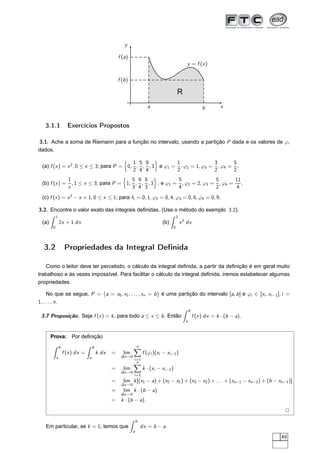 x
y
y = f (x)
a b
f (a)
f (b)
R
3.1.1 Exercícios Propostos
3.1. Ache a soma de Riemann para a função no intervalo, usando a partição P dada e os valores de ϕi
dados.
(a) f (x) = x2
, 0 ≤ x ≤ 3; para P = 0,
1
2
,
5
4
,
9
4
, 3 e ϕ1 =
1
2
, ϕ2 = 1, ϕ3 =
3
2
, ϕ4 =
5
2
.
(b) f (x) =
1
x
, 1 ≤ x ≤ 3; para P = 1,
5
3
,
9
4
,
8
3
, 3 ; e ϕ1 =
5
4
, ϕ2 = 2, ϕ3 =
5
2
, ϕ4 =
11
4
.
(c) f (x) = x2
− x + 1, 0 ≤ x ≤ 1; para f1 = 0, 1, ϕ2 = 0, 4, ϕ3 = 0, 6, ϕ4 = 0, 9.
3.2. Encontre o valor exato das integrais deﬁnidas. (Use o método do exemplo 3.2).
(a)
1
0
2x + 1 dx (b)
2
0
x2
dx
3.2 Propriedades da Integral Deﬁnida
Como o leitor deve ter percebido, o cálculo da integral deﬁnida, a partir da deﬁnição é em geral muito
trabalhoso e às vezes impossível. Para facilitar o cálculo da integral deﬁnida, iremos estabelecer algumas
propriedades.
No que se segue, P = {a = x0, x1, . . . , xn = b} é uma partição do intervalo [a, b] e ϕi ∈ [xi , xi−1], i =
1, . . . , n.
3.7 Proposição. Seja f (x) = k, para todo a ≤ x ≤ b. Então
b
a
f (x) dx = k · (b − a).
Prova: Por deﬁnição
b
a
f (x) dx =
b
a
k dx = lim
∆x→0
n
i=1
f (ϕi )(xi − xi−1)
= lim
∆x→0
n
i=1
k · (xi − xi−1)
= lim
∆x→0
k[(x1 − a) + (x2 − x1) + (x3 − x2) + . . . + (xn−1 − xn−2) + (b − xn−1)]
= lim
∆x→0
k · (b − a)
= k · (b − a).
2
Em particular, se k = 1, temos que
b
a
dx = b − a.
49
 