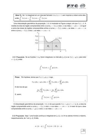 Nota 13. Se f é integrável em um intervalo fechado I e a, b, c ∈ I, sem importar a ordem entre eles,
então
b
a
f (x) dx =
c
a
f (x) dx +
b
c
f (x) dx.
Uma interpretação geométrica da proposição 3.10, é mostrada na Figura a seguir, em que f (x) ≥ 0. A
medida da área da região compreendida entre a curva y = f (x), o eixo x e as retas x = a e x = b é igual
a soma das áreas da regiões compreendidas entres a curva y = f (x), o eixo x, as retas x = a e x = c e
entre a curva y = f (x), o eixo x, as retas x = c e x = b.
x
y
y = f (x)
a b
f (a)
f (b)
c
f (c)
R1 R2
3.11 Proposição. Se as funções f e g forem integráveis no intervalo [a, b] e se f (x) ≥ g(x), para todo
x ∈ [a, b], então
b
a
f (x) dx ≥
b
a
g(x) dx.
Prova: Por hipótese, temos que f (ϕi ) ≥ g(ϕi ). Logo,
f (ϕi )∆xi ≥ g(ϕi )∆xi ⇒
n
i=1
f (ϕi )∆xi ≥
n
i=1
g(ϕi )∆xi .
E isto nos dá que
lim
∆x→0
n
i=1
f (ϕi )∆xi ≥ lim
∆x→0
n
i=1
g(ϕi )∆xi .
E, assim,
b
a
f (x) dx ≥
b
a
g(x) dx.
2
A interpretação geométrica da proposição 3.11, é de que quando f (x) ≥ g(x), ∀ x ∈ [a, b], a área da
região compreendida entre a curva y = f (x), o eixo x e as retas x = a e x = b, é maior do que a área
compreendida entre a curva y = g(x), o eixo x e as retas x = a e x = b.
3.12 Proposição. Seja f uma função contínua e integrável em [a, b], m e M os valores mínimo e máximo,
respectivamente, de f em [a, b]. Então,
m · (b − a) ≤
b
a
f (x) dx ≤ M · (b − a).
51
 