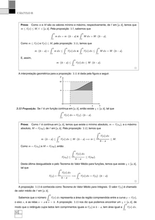 CÁLCULO II
Prova: Como m e M são os valores mínimo e máximo, respectivamente, de f em [a, b], temos que
m ≤ f (x) ≤ M, ∀ ∈ [a, b]. Pela proposição 3.7, sabemos que
b
a
m dx = m · (b − a) e
b
a
M dx = M · (b − a).
Como m ≤ f (x) e f (x) ≤ M, pela proposição 3.11, temos que
m · (b − a) =
b
a
m dx ≤
b
a
f (x) dx e
b
a
f (x) dx ≤
b
a
M dx = M · (b − a).
E, assim,
m · (b − a) ≤
b
a
f (x) dx ≤ M · (b − a).
2
A interpretação geométrica para a proposição 3.11 é dada pela ﬁgura a seguir.
x
y
a b
m
M
3.13 Proposição. Se f é um função contínua em [a, b], então existe χ ∈ [a, b], tal que
b
a
f (x) dx = f (χ) · (b − a).
Prova: Como f é contínua em [a, b], temos que existe o mínimo absoluto, m = f (xm), e o máximo
absoluto, M = f (xM ), de f em [a, b]. Pela proposição 3.12, temos que
m · (b − a) ≤
b
a
f (x) dx ≤ M · (b − a) =⇒ m ≤
b
a
f (x) dx
b − a
≤ M.
Como m = f (xm) e M = f (xM ), então
f (xm) ≤
b
a
f (x) dx
b − a
≤ f (xM ).
Desta última desigualdade e pelo Teorema do Valor Médio para funções, temos que existe χ ∈ [a, b],
tal que
f (χ) =
b
a
f (x) dx
b − a
=⇒
b
a
f (x) dx = f (χ) · (b − a).
2
A proposição 3.13 é conhecida como Teorema do Valor Médio para Integrais. O valor f (χ) é chamado
de valor médio de f em [a, b].
Sabemos que o número
b
a
f (x) dx representa a área da região compreendida entre a curva y = f (x),
o eixo x, e as retas x = a e x = b. A proposição 3.13 nos diz que podemos encontrar um χ ∈ [a, b], de
modo que o retângulo cujos lados tem comprimentos iguais a f (χ) e b − a, tem área igual a
b
a
f (x) dx.
52
 