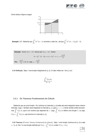 Como ilustra a ﬁgura a seguir.
x
y
a b
m
M
χ
f (χ)
Exemplo 3.7. Sabendo que
2
0
3x2
dx = 8, encontre o valor de χ tal que
2
0
3x2
dx = f (χ)(2 − 0).
Solução: Como f (x) = 3x2
, temos que f (χ) = 3χ2
. Assim,
8 = 3χ2
· (2 − 0) =⇒ 4 = 3χ2
=⇒ x = ±
2
√
3
3
.
Mas, −
2
√
3
3
∈ [0, 2]. Logo, χ =
2
√
3
3
.
3.14 Deﬁnição. Seja f uma função integrável em [a, b]. O valor médio de f em [a, b] é
b
a
f (x) dx
b − a
.
3.2.1 Os Teoremas Fundamentais do Cálculo
Sabemos que se uma função f for contínua no intervalo [a, b] então ela será integrável nesse mesmo
intervalo. Logo, f também será integrável no intervalo [a, x], para a < x < b, tendo sentido então escrever-
mos
x
a
f (t) dt, que é um número que depende de x. Logo,
x
a
f (t) dt deﬁne uma função F, ou seja,
F(x) =
x
a
f (t) dt, cujo domínio é o intervalo [a, b].
3.15 Teorema (Primeiro Teorema Fundamental do Cálculo). Seja f uma função contínua em [a, b] e seja
x ∈ [a, b]. Se F é uma função deﬁnida por F(x) =
x
a
f (t) dt, então F′
(x) = f (x).
53
 