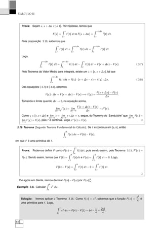 CÁLCULO II
Prova: Sejam x, x + ∆x ∈ [a, b]. Por hipótese, temos que
F(x) =
x
a
f (t) dt e F(x + ∆x) =
x+∆x
a
f (t) dt.
Pela proposição 3.10, sabemos que
x
a
f (t) dt +
x+∆x
x
f (t) dt =
x+∆x
a
f (t) dt.
Logo,
x+∆x
x
f (t) dt =
x+∆x
a
f (t) dt −
x
a
f (t) dt = F(x + ∆x) − F(x). ( 3.7)
Pelo Teorema do Valor Médio para integrais, existe um χ ∈ [x, x + ∆x], tal que
x+∆x
x
f (t) dt = f (χ) · (x + ∆x − x) = f (χ) · ∆x. ( 3.8)
Das equações ( 3.7) e ( 3.8), obtemos
f (χ) · ∆x = F(x + ∆x) − F(x) =⇒ f (χ) =
F(x + ∆x) − F(x)
∆x
.
Tomando o limite quando ∆x → 0, na equação acima,
lim
∆x→0
f (χ) = lim
∆x→0
F(x + ∆x) − F(x)
∆x
= F′
(x).
Como χ ∈ [x, x+∆x] e lim
∆x→0
x = lim
∆x→0
x+∆x = x, segue, do Teorema do “Sanduíche” que lim
∆x→0
f (χ) =
lim
t→x
f (χ) = f (x), pois f é contínua. Logo, F′
(x) = f (x). 2
3.16 Teorema (Segundo Teorema Fundamental do Cálculo). Se f é contínua em [a, b], então
b
a
f (x) dx = F(b) − F(a),
em que F é uma primitiva de f .
Prova: Podemos deﬁnir F como F(x) =
x
a
f (t)dt, pois sendo assim, pelo Teorema 3.15, F′
(x) =
f (x). Sendo assim, temos que F(b) =
b
a
f (t)dt e F(a) =
a
a
f (t) dt = 0. Logo,
F(b) − F(a) =
b
a
f (t) dt − 0 =
b
a
f (t) dt.
2
De agora em diante, iremos denotar F(b) − F(a) por F(x)|b
a.
Exemplo 3.8. Calcular
4
1
x3
dx.
Solução: Iremos aplicar o Teorema 3.16. Como f (x) = x3
, sabemos que a função F(x) =
x4
4
é
uma primitiva para f . Logo,
4
1
x3
dx = F(4) − F(1) = 64 −
1
4
=
255
4
.
54
 