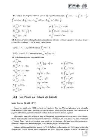 3.4. Calcule as integrais deﬁnidas usando os seguintes resultados:
2
−1
x2
dx = 3,
2
−1
dx =
3
2
,
π
0
sen(x) dx = 2,
2
−1
x2
dx = 3,
π
0
cos(x)dx = 0,
π
0
sen2
(x)dx =
π
2
.
(a)
2
−1
(2x2
− 4x + 5)dx
(b)
2
−1
2 − 5x +
x2
2
dx
(c)
−1
2
(2x + 1)2
dx
(d)
−2
−1
(x − 1)(2x + 3)dx
(e)
π
0
(2 sen(x) + 3 cos(x) + 1)dx
(f)
π
0
(cos(x) + 4)2
dx
3.5. Encontre o valor médio das funções dadas abaixos, deﬁnidas em seus respectivos intervalos. Encon-
tre, também, o valor de x no qual ocorre o valor médio.
(a) f (x) = x2
, [−1, 2], sabendo-se que
2
−1
x2
dx = 3.
(b) f (x) = sen(x), [0, π], sabendo-se que
π
0
sen(x)dx = 2.
3.6. Calcule as seguintes integrais deﬁnidas:
(a)
3
−1
4dx
(b)
2
0
(x3
+ 3x − 1)dx
(c)
3
0
(3x2
− 4x + 1)dx
(d)
6
3
(x2
− 2x)dx
(e)
5
−2
|x − 3|dx
(f)
π
8
0
sen(2x)dx
(g)
2
1
1
x2
dx
(h)
−1
−2
1
x2
+ x dx
(i)
1
−1
e2x
dx
(j)
4
1
(5x +
√
x)dx
(k)
1
0
1
x + 1
dx
(l)
π
4
0
sec2
xdx
(m)
2
1
(x − 2)5
dx
(n)
1
0
3
√
5 − xdx
(o)
0
−1
x
√
x + 1dx
(p)
1
0
1
(x + 1)5
dx
(q)
1
0
x2
1 + x3
dx
(r)
1
0
x2
(1 + x3)2
dx
(s)
π
3
0
cos(2x)dx
3.3 Um Pouco da História do Cálculo
Isaac Barrow (1.630-1.677)
Nasceu em outubro de 1.630 em Londres, Inglaterra. Seu pai, Thomas, planejava uma educação
impecável para o ﬁlho Isaac. Mandou-o para a sua primeira escola, em Charterhouse, onde ofereceu-se a
pagar o dobro dos custos estudantis com o intuito de Isaac receber atenção especial.
Infelizmente, Isaac não recebeu a atenção desejada e tornou-se famoso como aluno indisciplinado.
Diante desta situação, o pai tirou Isaac de Charterhouse e mandou-o, em 1640, dessa vez, para uma escola
- Felstead, Essex - que tinha reputação pela excelência em disciplina. Daí Isaac progrediu rapidamente.
Aprendeu Grego, Latim, Hebreu e Lógica, como preparação para a universidade.
Isaac completou sua educação superior no Trinity College, em Cambridge, em 1648. Após um período
viajando pela Europa, Barrow voltou à Inglaterra, em 1659. Tornou-se professor titular de Geometria no
57
 