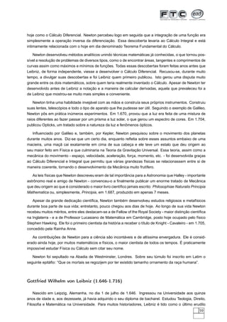 hoje como o Cálculo Diferencial. Newton percebeu logo em seguida que a integração de uma função era
simplesmente a operação inversa da diferenciação. Essa descoberta levaria ao Cálculo Integral e está
intimamente relacionada com o hoje em dia denominado Teorema Fundamental do Cálculo.
Newton desenvolveu métodos analíticos unindo técnicas matemáticas já conhecidas, o que tornou pos-
sível a resolução de problemas de diversos tipos, como o de encontrar áreas, tangentes e comprimentos de
curvas assim como máximos e mínimos de funções. Todas essas descobertas foram feitas anos antes que
Leibniz, de forma independente, viesse a desenvolver o Cálculo Diferencial. Recusou-se, durante muito
tempo, a divulgar suas descobertas e foi Leibniz quem primeiro publicou. Isto gerou uma disputa muito
grande entre os dois matemáticos, sobre quem teria realmente inventado o Cálculo. Apesar de Newton ter
desenvolvido antes de Leibniz a notação e a maneira de calcular derivadas, aquela que prevaleceu foi a
de Leibniz que mostrou-se muito mais simples e conveniente.
Newton tinha uma habilidade invejável com as mãos e construía seus próprios instrumentos. Construiu
suas lentes, telescópios e todo o tipo de aparato que lhe pudesse ser útil. Seguindo o exemplo de Galileo,
Newton pôs em prática inúmeros experimentos. Em 1.670, provou que a luz era feita de uma mistura de
raios diferentes ao fazer passar por um prisma a luz solar, o que gerou um espectro de cores. Em 1.704,
publicou Opticks, um tratado sobre a natureza da luz e fenômenos ópticos.
Inﬂuenciado por Galileo e, também, por Kepler, Newton pesquisou sobre o movimento dos planetas
durante muitos anos. Diz-se que um certo dia, enquanto reﬂetia sobre esses assuntos embaixo de uma
macieira, uma maçã cai exatamente em cima de sua cabeça e ele teve um estalo que deu origem ao
seu maior feito em Física e que culminaria na Teoria da Gravitação Universal. Essa teoria, assim como a
mecânica do movimento - espaço, velocidade, aceleração, força, momento, etc. - foi desenvolvida graças
ao Cálculo Diferencial e Integral que permitiu que várias grandezas físicas se relacionassem entre si de
maneira coerente, tornando o desenvolvimento da Mecânica muito frutífero.
As leis físicas que Newton descreveu eram de tal importância para a Astronomia que Halley - importante
astrônomo real e amigo de Newton - convenceu-o a ﬁnalmente publicar um enorme tratado de Mecânica
que deu origem ao que é considerado o maior livro cientíﬁco jamais escrito: Philosophiae Naturalis Principia
Mathematica ou, simplesmente, Principia, em 1.687, produzido em apenas 7 meses.
Apesar da grande dedicação cientíﬁca, Newton também desenvolveu estudos religiosos e metafísicos
durante boa parte de sua vida; entretanto, pouco chegou aos dias de hoje. Ao longo de sua vida Newton
recebeu muitos méritos, entre eles destacam-se a de Fellow of the Royal Society - maior distinção cientíﬁca
na Inglaterra - e a de Professor Lucasiano de Matemática em Cambridge, posto hoje ocupado pelo físico
Stephen Hawking. Ele foi o primeiro cientista da história a receber o título de Knight - Cavaleiro - em 1.705,
concedido pela Rainha Anne.
As contribuições de Newton para a ciência são incontáveis e de altíssima envergadura. Ele é consid-
erado ainda hoje, por muitos matemáticos e físicos, o maior cientista de todos os tempos. É praticamente
impossível estudar Física ou Cálculo sem citar seu nome.
Newton foi sepultado na Abadia de Westminster, Londres. Sobre seu túmulo foi inscrito em Latim o
seguinte epitáﬁo: “Que os mortais se regozijem por ter existido tamanho ornamento da raça humana”.
Gottfried Wilhelm von Leibniz (1.646-1.716)
Nascido em Leipzig, Alemanha, no dia 1 de julho de 1.646. Ingressou na Universidade aos quinze
anos de idade e, aos dezessete, já havia adquirido o seu diploma de bacharel. Estudou Teologia, Direito,
Filosoﬁa e Matemática na Universidade. Para muitos historiadores, Leibniz é tido como o último erudito
59
 
