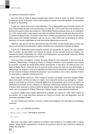 CÁLCULO II
que possuía conhecimento universal.
Aos vinte anos de idade, já estava preparado para receber o título de doutor em direito. Este lhe foi
recusado por ser ele muito jovem. Deixou então Leipzig e foi receber o seu título de doutor na Universidade
de Altdorf, em Nuremberg.
A partir daí, Leibniz entrou para a vida diplomática. Como representante governamental inﬂuente, ele
teve a oportunidade de viajar muito durante toda a sua vida. Em 1.672 foi para Paris onde conheceu Huy-
gens que lhe sugeriu a leitura dos tratados de 1.658 de Blaise Pascal se quisesse tornar-se um matemático.
Em 1.673, visitou Londres, onde adquiriu uma cópia do Lectiones Geometricae de Isaac Barrow e tornou-
se membro da Royal Society. Foi devido a essa visita a Londres que apareceram rumores de que Leibniz
talvez tivesse visto o trabalho de Newton, que, por sua vez, o teria inﬂuenciado na descoberta do Cálculo,
colocando em dúvida a legitimidade de suas descobertas relacionadas ao assunto.
Sabemos, hoje, que isto não teria sido possível, dado que Leibniz, durante aquela visita a Londres, não
possuía conhecimentos de geometria e análise suﬁcientes para compreender o trabalho de Newton.
A partir daí, a Matemática estaria bastante presente nas descobertas de Leibniz. Em outra posterior
visita a Londres, ele teria levado uma máquina de calcular, de sua invenção. Uma das inúmeras con-
tribuições de Leibniz à Matemática, foi o estudo da aritmética binária, que segundo ele, havia sido utilizada
pelos chineses e estaria presente no livro I Ching.
Como aconteceu com Newton, o estudo de séries inﬁnitas foi muito importante no início de suas de-
scobertas. Relacionando o triângulo de Pascal e o triângulo harmônico, Leibniz percebeu uma maneira
de encontrar o resultado de muitas séries inﬁnitas convergentes. A essa altura, ele voltou-se para o tra-
balho de Blaise Pascal - Traité des sinus du quart de cercle que lhe teria dado um importante insight: a
determinação da tangente a uma curva dependia das diferenças das abscissas e ordenadas na medida
em que essas se tornassem inﬁnitamente pequenas e que a quadratura, isto é a área, dependia da soma
das ordenadas ou retângulos inﬁnitamente ﬁnos.
Esse insight levaria Leibniz em 1.676 a chegar às mesmas conclusões a que havia chegado Newton
alguns anos antes: ele tinha em mãos um método muito importante devido a sua abrangência. Indepen-
dente de uma função ser racional ou irracional, algébrica ou transcendente - termo criado por Leibniz - as
operações de encontrar “somas” (integrais) ou “diferenças” (diferenciais) poderiam ser sempre aplicadas.
O destino havia reservado a Leibniz a tarefa de elaborar uma notação apropriada para estas operações,
assim como a nomenclatura - Cálculo Diferencial e Cálculo Integral - ambas utilizadas atualmente.
O primeiro trabalho sobre Cálculo Diferencial foi publicado por Leibniz em 1.684, antes mesmo do
que Newton, sob o longo título Nova methodus pro maximis et minimis, item que tangentibus, qua nec
irrationales quantitates moratur.
Um novo método para máximos e mínimos e também para tangentes não obstruídas por quantidades
irracionais:
d(xy) = xdy + ydx (derivada do produto)
d(x/y) = (ydx − xdy)/y2
(derivada do quociente)
dxn
= nxn−1
.
Dois anos mais tarde, Leibniz publicaria no periódico Acta Eruditorum, um trabalho sobre o Cálculo
Integral. Nesse trabalho, apresenta-se o problema da quadratura como um caso especial do método do
inverso das tangentes.
60
 