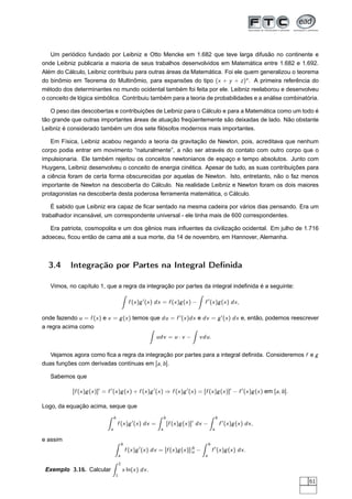 Um periódico fundado por Leibniz e Otto Mencke em 1.682 que teve larga difusão no continente e
onde Leibniz publicaria a maioria de seus trabalhos desenvolvidos em Matemática entre 1.682 e 1.692.
Além do Cálculo, Leibniz contribuiu para outras áreas da Matemática. Foi ele quem generalizou o teorema
do binômio em Teorema do Multinômio, para expansões do tipo (x + y + z)n
. A primeira referência do
método dos determinantes no mundo ocidental também foi feita por ele. Leibniz reelaborou e desenvolveu
o conceito de lógica simbólica. Contribuiu também para a teoria de probabilidades e a análise combinatória.
O peso das descobertas e contribuições de Leibniz para o Cálculo e para a Matemática como um todo é
tão grande que outras importantes áreas de atuação freqüentemente são deixadas de lado. Não obstante
Leibniz é considerado também um dos sete ﬁlósofos modernos mais importantes.
Em Física, Leibniz acabou negando a teoria da gravitação de Newton, pois, acreditava que nenhum
corpo podia entrar em movimento “naturalmente”, a não ser através do contato com outro corpo que o
impulsionaria. Ele também rejeitou os conceitos newtonianos de espaço e tempo absolutos. Junto com
Huygens, Leibniz desenvolveu o conceito de energia cinética. Apesar de tudo, as suas contribuições para
a ciência foram de certa forma obscurecidas por aquelas de Newton. Isto, entretanto, não o faz menos
importante de Newton na descoberta do Cálculo. Na realidade Leibniz e Newton foram os dois maiores
protagonistas na descoberta desta poderosa ferramenta matemática, o Cálculo.
É sabido que Leibniz era capaz de ﬁcar sentado na mesma cadeira por vários dias pensando. Era um
trabalhador incansável, um correspondente universal - ele tinha mais de 600 correspondentes.
Era patriota, cosmopolita e um dos gênios mais inﬂuentes da civilização ocidental. Em julho de 1.716
adoeceu, ﬁcou então de cama até a sua morte, dia 14 de novembro, em Hannover, Alemanha.
3.4 Integração por Partes na Integral Deﬁnida
Vimos, no capítulo 1, que a regra da integração por partes da integral indeﬁnida é a seguinte:
f (x)g′
(x) dx = f (x)g(x) − f ′
(x)g(x) dx,
onde fazendo u = f (x) e v = g(x) temos que du = f ′
(x)dx e dv = g′
(x) dx e, então, podemos reescrever
a regra acima como
udv = u · v − vdu.
Vejamos agora como ﬁca a regra da integração por partes para a integral deﬁnida. Consideremos f e g
duas funções com derivadas contínuas em [a, b].
Sabemos que
[f (x)g(x)]′
= f ′
(x)g(x) + f (x)g′
(x) ⇒ f (x)g′
(x) = [f (x)g(x)]′
− f ′
(x)g(x) em [a, b].
Logo, da equação acima, seque que
b
a
f (x)g′
(x) dx =
b
a
[f (x)g(x)]′
dx −
b
a
f ′
(x)g(x) dx,
e assim
b
a
f (x)g′
(x) dx = [f (x)g(x)]|b
a −
b
a
f ′
(x)g(x) dx.
Exemplo 3.16. Calcular
2
1
x ln(x) dx.
61
 