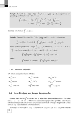 CÁLCULO II
Solução: Chamando f (x) = ln(x) ⇒ f ′
(x) =
1
x
e g′
(x) = x ⇒ g(x) =
x2
2
+ C, onde podemos, sem
perda de generalidade, tomar C = 0, temos que
2
1
x ln(x) dx = ln(x) ·
x2
2
¬
¬
¬
¬
2
1
−
2
1
1
x
·
x2
2
= 2 ln(2) −
1
2
2
1
x dx
= 2 ln(2) −
1
2
x2
2
¬
¬
¬
¬
2
1
= 2 ln(2) −
1
2
2 −
1
2
= 2 ln(2) −
3
4
.
Exemplo 3.17. Calcular
1
0
arcsen(x) dx.
Solução: Fazendo f (x) = arcsen(x) ⇒ f ′
(x) =
1
√
1 − x2
e g′
(x) = 1 ⇒ g(x) = x, temos que
1
0
arcsen(x) dx = [x arcsen(x)]1
0 −
1
0
x
√
1 − x2
dx = arcsen(1) −
1
0
x
√
1 − x2
dx.
Iremos resolver separadamente a integral
1
0
x
√
1 − x2
dx. Chamando u = 1 − x2
⇒ du = −2x dx ⇒
−
du
2
= x dx, temos que quando x = 0 ⇒ u = 1 e quando x = 1 ⇒ u = 0. Logo,
1
0
x
√
1 − x2
dx = −
1
2
0
1
1
√
u
du = −
1
2
· 2
√
u
¬
¬
¬
0
1
= −[0 − 1] = 1.
Assim,
1
0
arcsen(x) dx = arcsen(1) −
1
0
x
√
1 − x2
dx = arcsen(1) − 1.
3.4.1 Exercícios Propostos
3.7. Calcule as seguintes integrais deﬁnidas:
(a)
1
0
xex
dx
(b)
2
1
ln(x)dx
(c)
π
2
0
ex
cos(x)dx
(d)
π
4
0
x sec2
xdx
(e)
1
−2
x3
ex2
dx
(f)
2
1
x(ln(x))2
dx
(g)
1
0
xe2x
dx
(h)
0
− π
2
e−2x
sen(x)dx
(i)
√
π
2
0
x3
cos(x)2
dx
3.5 Área Limitada por Curvas Coordenadas
Sabemos que o valor de
b
a
f (x) dx é a área da região plana delimitada pela curva y = f (x), pelas
retas x = a, x = b e pelo eixo x. Utilizaremos nesta seção as propriedades aprendidas sobre integrais
deﬁnidas com o objetivo de calcular áreas de regiões planas através de curvas que são gráﬁcos de funções
contínuas cuja expressão é dada na forma cartesiana.
Já vimos que se uma função f : [a, b] → R é contínua em [a, b] e f (x) ≥ 0 ∀ x ∈ [a, b], então a área da
62
 