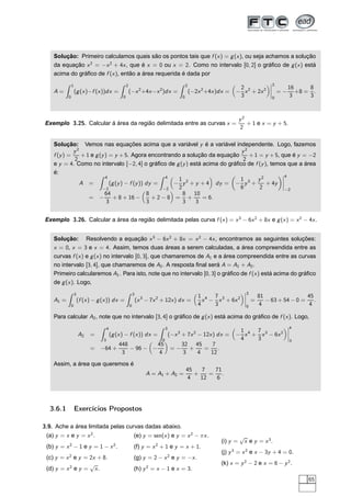 Solução: Primeiro calculamos quais são os pontos tais que f (x) = g(x), ou seja achamos a solução
da equação x2
= −x2
+ 4x, que é x = 0 ou x = 2. Como no intervalo [0, 2] o gráﬁco de g(x) está
acima do gráﬁco de f (x), então a área requerida é dada por
A =
1
0
(g(x)−f (x))dx =
2
0
(−x2
+4x−x2
)dx =
2
0
(−2x2
+4x)dx = −
2
3
x2
+ 2x2
¬
¬
¬
¬
2
0
= −
16
3
+8 =
8
3
.
Exemplo 3.25. Calcular á área da região delimitada entre as curvas x =
y2
2
+ 1 e x = y + 5.
Solução: Vemos nas equações acima que a variável y é a variável independente. Logo, fazemos
f (y) =
y2
2
+ 1 e g(y) = y + 5. Agora encontrando a solução da equação
y2
2
+ 1 = y + 5, que é y = −2
e y = 4. Como no intervalo [−2, 4] o gráﬁco de g(y) está acima do gráﬁco de f (y), temos que a área
é:
A =
4
−2
(g(y) − f (y)) dy =
4
−2
−
1
2
y2
+ y + 4 dy = −
1
6
y3
+
y2
2
+ 4y
¬
¬
¬
¬
4
−2
= −
64
3
+ 8 + 16 −
8
3
+ 2 − 8 =
8
3
+
10
3
= 6.
Exemplo 3.26. Calcular a área da região delimitada pelas curva f (x) = x3
− 6x2
+ 8x e g(x) = x2
− 4x.
Solução: Resolvendo a equação x3
− 6x2
+ 8x = x2
− 4x, encontramos as seguintes soluções:
x = 0, x = 3 e x = 4. Assim, temos duas áreas a serem calculadas, a área compreendida entre as
curvas f (x) e g(x) no intervalo [0, 3], que chamaremos de A1 e a área compreendida entre as curvas
no intervalo [3, 4], que chamaremos de A2. A resposta ﬁnal será A = A1 + A2.
Primeiro calcularemos A1. Para isto, note que no intervalo [0, 3] o gráﬁco de f (x) está acima do gráﬁco
de g(x). Logo,
A1 =
3
0
(f (x) − g(x)) dx =
3
0
(x3
− 7x2
+ 12x) dx =
1
4
x4
−
7
3
x3
+ 6x2
¬
¬
¬
¬
3
0
=
81
4
− 63 + 54 − 0 =
45
4
.
Para calcular A2, note que no intervalo [3, 4] o gráﬁco de g(x) está acima do gráﬁco de f (x). Logo,
A2 =
4
3
(g(x) − f (x)) dx =
3
0
(−x3
+ 7x2
− 12x) dx = −
1
4
x4
+
7
3
x3
− 6x2
¬
¬
¬
¬
4
3
= −64 +
448
3
− 96 − −
45
4
= −
32
3
+
45
4
=
7
12
.
Assim, a área que queremos é
A = A1 + A2 =
45
4
+
7
12
=
71
6
.
3.6.1 Exercícios Propostos
3.9. Ache a área limitada pelas curvas dadas abaixo.
(a) y = x e y = x2
.
(b) y = x2
− 1 e y = 1 − x2
.
(c) y = x2
e y = 2x + 8.
(d) y = x2
e y =
√
x.
(e) y = sen(x) e y = x2
− πx.
(f) y = x2
+ 1 e y = x + 1.
(g) y = 2 − x2
e y = −x.
(h) y2
= x − 1 e x = 3.
(i) y =
√
x e y = x3
.
(j) y3
= x2
e x − 3y + 4 = 0.
(k) x = y2
− 2 e x = 6 − y2
.
65
 