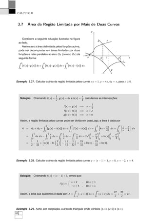 CÁLCULO II
3.7 Área da Região Limitada por Mais de Duas Curvas
Considere a seguinte situação ilustrada na ﬁgura
ao lado.
Neste caso a área delimitada pelas funções acima,
pode ser decompostas em áreas limitadas por duas
funções e retas paralelas ao eixo Oy (ou eixo Ox) da
seguinte forma:
b
a
[f (x)−g(x)] dx+
c
b
[h(x)−g(x)] dx+
d
c
[h(x)−i(x)] dx.
x
y
a b c d
f
g
h
i
Exemplo 3.27. Calcular a área da região limitada pelas curvas xy = 1, y = 4x, 4y = x, para x ≥ 0.
Solução: Chamando f (x) =
1
x
, g(x) = 4x e h(x) =
x
4
, calculemos as intersecções:
f (x) = g(x) =⇒ x =
1
2
f (x) = h(x) =⇒ x = 2
g(x) = h(x) =⇒ x = 0
Assim, a região limitada pelas curvas pode ser divida em duasLogo, a área é dada por
A = A1 + A2 =
1
2
0
[g(x) − h(x)] dx +
2
1
2
[f (x) − h(x)] dx =
1
2
0
4x −
x
4
dx +
2
1
2
å
1
x
−
x
4
è
dx
=
1
2
0
4x dx −
1
2
0
x
4
dx +
2
1
2
1
x
dx −
2
1
2
x
4
dx = 2x2
¬
¬
¬
1
2
0
−
x2
8
¬
¬
¬
¬
1
2
0
+ ln(x)
¬
¬
¬
2
1
2
−
x2
8
¬
¬
¬
¬
2
1
2
=
1
2
−
1
32
+
å
ln(2) − ln
1
2
è
−
1
2
−
1
32
=
15
32
+ ln(4) −
15
32
= ln(4).
Exemplo 3.28. Calcular a área da região limitada pelas curvas y = |x − 1| + 3, y = 0, x = −2, x = 4.
Solução: Chamando f (x) = |x − 1| + 3, temos que:
f (x) =
x + 2 , se x ≥ 1
−x + 4 , se x < 1
Assim, a área que queremos é dada por: A =
1
−2
(−x + 4) dx +
4
1
(x + 2) dx =
27
2
+
27
2
= 27.
Exemplo 3.29. Ache, por integração, a área do triângulo tendo vértices (3, 4), (2, 0) e (0, 1).
66
 