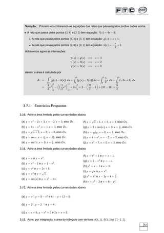 Solução: Primeiro encontraremos as equações das retas que passam pelos pontos dados acima.
• A reta que passa pelos pontos (3, 4) e (2, 0) tem equação: f (x) = 4x − 8;
• A reta que passa pelos pontos (3, 4) e (0, 1) tem equação: g(x) = x + 1;
• A reta que passa pelos pontos (2, 0) e (0, 1) tem equação: h(x) = −
x
2
+ 1.
Acharemos agora as interseções:
f (x) = g(x) =⇒ x = 3
f (x) = h(x) =⇒ x = 2
g(x) = h(x) =⇒ x = 0
Assim, a área é calculada por
A =
2
0
[g(x) − h(x)] dx +
3
2
[g(x) − f (x)] dx =
2
0
3
2
x dx +
3
2
(−3x + 9) dx
=
3
4
x2
¬
¬
¬
¬
2
0
−
3
2
x2
¬
¬
¬
¬
3
2
+ 9x
¬
¬
¬
3
2
= 3 −
27
2
− 6 + (27 − 18) =
9
2
.
3.7.1 Exercícios Propostos
3.10. Ache a área limitada pelas curvas dadas abaixo.
(a) y = x2
− 2x + 3, x = −2, x = 3, eixo Ox.
(b) y = 4x − x2
, x = 1, x = 3, eixo Ox.
(c) y =
√
x + 1, x = 0, x = 8, eixo Ox.
(d) y = sen x, x = π
3 , x = 2π
3 , eixo Ox.
(e) y = sec2
x, x = 0, x = π
4 , eixo Ox.
(f) y =
√
x + 1, x = 0, x = 4, eixo Ox.
(g) y = 3 + sen(x), x = 0, x = π
2 , eixo Ox.
(h) y = 1
1+x2 , x = 0, x = 1, eixo Ox.
(i) y = 4 − x2
, x = −2, x = 2, eixo Ox.
(j) y = x2
+ 7, x = 0, x = 3, eixo Ox.
3.11. Ache a área limitada pelas curvas dadas abaixo.
(a) y = x e y = x2
.
(b) y = x2
− 1 e y = 1 − x2
.
(c) y = x2
e y = 2x + 8.
(d) y = x2
e y =
√
x.
(e) y = sen(x) e y = x2
− πx.
(f) y = x2
+ 1 e y = x + 1.
(g) y = 2 − x2
e y = −x.
(h) y2
= x − 1 e x = 3.
(i) y =
√
x e y = x3
.
(j) y3
= x2
e x − 3y + 4 = 0.
(k) x = y2
− 2 e x = 6 − y2
.
3.12. Ache a área limitada pelas curvas dadas abaixo.
(a) y = x2
, y = 8 − x2
e 4x − y + 12 = 0.
(b) y = 2x
, y = 2−x
e y = 4
(c) y − x = 6, y − x3
= 0 e 2y + x = 0.
3.13. Ache, por integração, a área do triângulo com vértices A(5, 1), B(1, 3) e C(−1, 2).
67
 