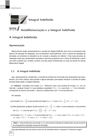 CÁLCULO II
Integral Indeﬁnida
Antidiferenciação e a Integral Indeﬁnida
A Integral Indeﬁnida
Apresentação
Nesta primeira seção, apresentaremos o conceito de integral indeﬁnida, bem como os processos mais
básicos da operação de integração, que se apresenta, essencialmente, como a inversa da operação de
derivação, já conhecida do estudante ao ter cursado a disciplina de Cálculo I. Para cada processo de
integração serão aqui apresentados exemplos e exercícios propostos com o intuito de familiarizar o aluno
com este conteúdo que, acredito, constitui uma das peças fundamentais no corpo do estudo do cálculo
diferencial e integral.
1.1 A Integral Indeﬁnida
Aqui, apresentaremos, inicialmente, o conceito de primitiva de uma função real, proposições que carac-
terizam, com maior clareza, este conceito e alguns exemplos, para depois introduzir o conceito do objeto
principal desta seção, a integral indeﬁnida.
1.1 Deﬁnição. Considere uma função f (x). Deﬁnimos como uma primitiva da função f (x), em um
intervalo I, qualquer função F(x) que satisfaça a igualdade F′
(x) = f (x), para todo x ∈ I. Se o intervalo I
corresponde ao domínio da função f , dizemos, simplesmente, que F é uma primitiva de f .
Por exemplo:
(a) A função F(x) =
x5
5
é uma primitiva da função f (x) = x4
, pois, F′
(x) =
1
5
· 5x4
= x4
= f (x).
(b) Mais geralmente, qualquer função da forma F(x) =
x5
5
+ C, onde c é uma constante, é uma primitiva
de f (x) = x4
, uma vez que F′
(x) =
x5
5
+ C
′
= x4
= f (x).
(c) A função F(x) = 3 · cos(x) + C é uma primitiva de f (x) = −3 · sen(x), pois, F′
(x) = (3 · cos(x) + C)′
=
(3 · cos(x) + C)′
= −3 · sen(x) + 0 = −3 · sen(x) = f (x).
Nota 1. Uma primitiva de uma função f (x) é comumente chamada de antiderivada, já que encontrá-
la corresponde à operação inversa da derivação.
Uma generalização do que ocorre no item (b) do exemplo anterior é exposta no Teorema a seguir:
6
 