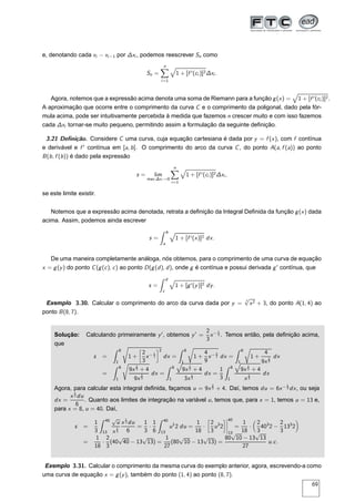 e, denotando cada xi − xi−1 por ∆xi , podemos reescrever Sn como
Sn =
n
i=1
1 + [f ′(ci )]2∆xi .
Agora, notemos que a expressão acima denota uma soma de Riemann para a função g(x) = 1 + [f ′(ci )]2.
A aproximação que ocorre entre o comprimento da curva C e o comprimento da poligonal, dado pela fór-
mula acima, pode ser intuitivamente percebida à medida que fazemos n crescer muito e com isso fazemos
cada ∆xi tornar-se muito pequeno, permitindo assim a formulação da seguinte deﬁnição.
3.21 Deﬁnição. Considere C uma curva, cuja equação cartesiana é dada por y = f (x), com f contínua
e derivável e f ′
contínua em [a, b]. O comprimento do arco da curva C, do ponto A(a, f (a)) ao ponto
B(b, f (b)) é dado pela expressão
s = lim
max ∆xi →0
n
i=1
1 + [f ′(ci )]2∆xi ,
se este limite existir.
Notemos que a expressão acima denotada, retrata a deﬁnição da Integral Deﬁnida da função g(x) dada
acima. Assim, podemos ainda escrever
s =
b
a
1 + [f ′(x)]2 dx.
De uma maneira completamente análoga, nós obtemos, para o comprimento de uma curva de equação
x = g(y) do ponto C(g(c), c) ao ponto D(g(d), d), onde g é contínua e possui derivada g′
contínua, que
s =
d
c
1 + [g′(y)]2 dy.
Exemplo 3.30. Calcular o comprimento do arco da curva dada por y =
3
√
x2 + 3, do ponto A(1, 4) ao
ponto B(8, 7).
Solução: Calculando primeiramente y′
, obtemos y′
=
2
3
x− 1
3 . Temos então, pela deﬁnição acima,
que
s =
8
1
1 +
å
2
3
x− 1
3
è2
dx =
8
1
Ö
1 +
4
9
x− 2
3 dx =
8
1
Ö
1 +
4
9x
2
3
dx
=
8
1
9x
2
3 + 4
9x
2
3
dx =
8
1
9x
2
3 + 4
3x
1
3
dx =
1
3
8
1
9x
2
3 + 4
x
1
3
dx
Agora, para calcular esta integral deﬁnida, façamos u = 9x
2
3 + 4. Daí, temos du = 6x− 1
3 dx, ou seja
dx =
x
1
3 du
6
. Quanto aos limites de integração na variável u, temos que, para x = 1, temos u = 13 e,
para x = 8, u = 40. Daí,
s =
1
3
40
13
√
u
x
1
3
x
1
3 du
6
=
1
3
·
1
6
40
13
u1
2 du =
1
18
·
å
2
3
u3
2
è¬
¬
¬
¬
40
13
=
1
18
·
2
3
403
2 −
2
3
133
2
=
1
18
·
2
3
(40
√
40 − 13
√
13) =
1
27
(80
√
10 − 13
√
13) =
80
√
10 − 13
√
13
27
u.c.
Exemplo 3.31. Calcular o comprimento da mesma curva do exemplo anterior, agora, escrevendo-a como
uma curva de equação x = g(y), também do ponto (1, 4) ao ponto (8, 7).
69
 