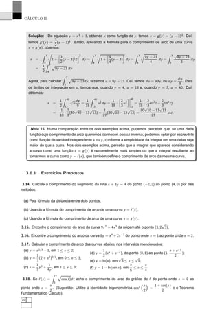 CÁLCULO II
Solução: Da equação y = x
2
3 + 3, obtendo x como função de y, temos x = g(y) = (y − 3)
3
2 . Daí,
temos g′
(y) =
3
2
(y − 3)
1
2 . Então, aplicando a fórmula para o comprimento de arco de uma curva
x = g(y), obtemos:
s =
7
4
1 +
å
3
2
(y − 3)12
è2
dy =
7
4
Ö
1 +
å
9
4
(y − 3)
è
dy =
7
4
Ö
9y − 23
4
dy =
7
4
√
9y − 23
2
dy
=
1
2
7
4
Ô
9y − 23 dy
Agora, para calcular
7
4
Ô
9y − 23dy, fazemos u = 9y − 23. Daí, temos du = 9dy, ou dy =
du
9
. Para
os limites de integração em u, temos que, quando y = 4, u = 13 e, quando y = 7, u = 40. Daí,
obtemos:
s =
1
2
40
13
√
u
dy
9
=
1
18
40
13
u
1
2 dy =
1
18
·
å
2
3
u
3
2
è¬
¬
¬
¬
40
13
=
1
18
· (
2
3
403
2 −
2
3
133
2)
=
1
18
·
2
3
(40
√
40 − 13
√
13) =
1
27
(80
√
10 − 13
√
13) =
80
√
10 − 13
√
13
27
u.c.
Nota 15. Numa comparação entre os dois exemplos acima, pudemos perceber que, se uma dada
função cujo comprimento de arco queremos conhecer, possui inversa, podemos optar por escrevê-la
como função de variável independente x ou y, conforme a simplicidade da integral em uma delas seja
maior do que a outra. Nos dois exemplos acima, perceba que a integral que aparece considerando
a curva como uma função x = g(y) é razoavelmente mais simples do que a integral resultante ao
tomarmos a curva como y = f (x), que também deﬁne o comprimento de arco da mesma curva.
3.8.1 Exercícios Propostos
3.14. Calcule o comprimento do segmento da reta x + 3y = 4 do ponto (−2, 2) ao ponto (4, 0) por três
métodos:
(a) Pela fórmula da distância entre dois pontos;
(b) Usando a fórmula do comprimento de arco de uma curva y = f (x);
(c) Usando a fórmula do comprimento de arco de uma curva x = g(y).
3.15. Encontre o comprimento do arco da curva 9y2
= 4x3
da origem até o ponto (3, 2
√
3).
3.16. Encontre o comprimento do arco da curva 8y = x4
+ 2x−2
do ponto onde x = 1 ao ponto onde x = 2.
3.17. Calcular o comprimento de arco das curvas abaixo, nos intervalos mencionados:
(a) y = x2/3
− 1, em 1 ≤ x ≤ 2;
(b) y =
1
3
(2 + x2
)3/2
, em 0 ≤ x ≤ 3;
(c) x =
1
3
y3
+
1
4y
, em 1 ≤ y ≤ 3;
(d) y =
1
2
(ex
+ e−x
), do ponto (0, 1) ao ponto (1,
e + e−1
2
);
(e) y = ln(x), em
√
3 ≤ x ≤
√
8;
(f) y = 1 − ln(sen x), em
π
6
≤ x ≤
π
4
.
3.18. Se f (x) =
x
0
cos(t)dt ache o comprimento do arco do gráﬁco de f do ponto onde x = 0 ao
ponto onde x =
π
2
. (Sugestão: Utilize a identidade trigonométrica cos2 x
2
=
1 + cos(x)
2
e o Teorema
Fundamental do Cálculo).
70
 