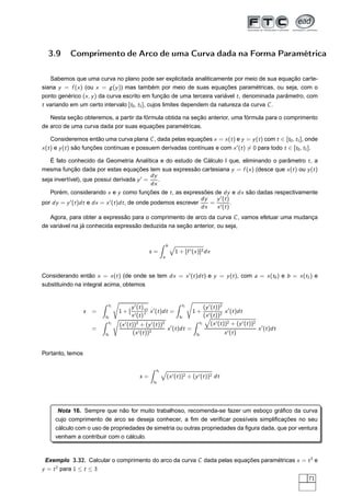 3.9 Comprimento de Arco de uma Curva dada na Forma Paramétrica
Sabemos que uma curva no plano pode ser explicitada analiticamente por meio de sua equação carte-
siana y = f (x) (ou x = g(y)) mas também por meio de suas equações paramétricas, ou seja, com o
ponto genérico (x, y) da curva escrito em função de uma terceira variável t, denominada parâmetro, com
t variando em um certo intervalo [t0, t1], cujos limites dependem da natureza da curva C.
Nesta seção obteremos, a partir da fórmula obtida na seção anterior, uma fórmula para o comprimento
de arco de uma curva dada por suas equações paramétricas.
Consideremos então uma curva plana C, dada pelas equações x = x(t) e y = y(t) com t ∈ [t0, t1], onde
x(t) e y(t) são funções contínuas e possuem derivadas contínuas e com x′
(t) = 0 para todo t ∈ [t0, t1].
É fato conhecido da Geometria Analítica e do estudo de Cálculo I que, eliminando o parâmetro t, a
mesma função dada por estas equações tem sua expressão cartesiana y = f (x) (desce que x(t) ou y(t)
seja invertível), que possui derivada y′
=
dy
dx
.
Porém, considerando x e y como funções de t, as expressões de dy e dx são dadas respectivamente
por dy = y′
(t)dt e dx = x′
(t)dt, de onde podemos escrever
dy
dx
=
y′
(t)
x′(t)
.
Agora, para obter a expressão para o comprimento de arco da curva C, vamos efetuar uma mudança
de variável na já conhecida expressão deduzida na seção anterior, ou seja,
s =
b
a
1 + [f ′(x)]2dx
Considerando então x = x(t) (de onde se tem dx = x′
(t)dt) e y = y(t), com a = x(t0) e b = x(t1) e
substituindo na integral acima, obtemos
s =
t1
t0
1 + [
y′
(t)
x′(t)
]2 x′
(t)dt =
t1
t0
1 +
(y′
(t))2
(x′(t))2
x′
(t)dt
=
t1
t0
(x′
(t))2
+ (y′
(t))2
(x′(t))2
x′
(t)dt =
t1
t0
(x′(t))2 + (y′(t))2
x′(t)
x′
(t)dt
Portanto, temos
s =
t1
t0
(x′(t))2 + (y′(t))2 dt
Nota 16. Sempre que não for muito trabalhoso, recomenda-se fazer um esboço gráﬁco da curva
cujo comprimento de arco se deseja conhecer, a ﬁm de veriﬁcar possíveis simpliﬁcações no seu
cálculo com o uso de propriedades de simetria ou outras propriedades da ﬁgura dada, que por ventura
venham a contribuir com o cálculo.
Exemplo 3.32. Calcular o comprimento do arco da curva C dada pelas equações paramétricas x = t3
e
y = t2
para 1 ≤ t ≤ 3
71
 