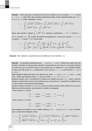 CÁLCULO II
Solução: Como queremos o comprimento do arco da referida curva no intervalo 1 ≤ t ≤ 3, temos
t0 = 1 e t1 = 3. Além disso, das equações paramétricas dadas, temos respectivamente que x′
(t) =
3t2
e y′
(t) = 2t. Então, calculando s, temos
s =
t1
t0
(x′(t))2 + (y′(t))2 dt =
3
1
(3t2)2 + (2t)2 dt =
3
1
Ô
9t4 + 4t2 dt
=
3
1
t2(9t2 + 4) dt =
3
1
t
Ô
9t2 + 4 dt
Agora, para calcular a integral
3
1
t
Ô
9t2 + 4 dt, façamos a substituição u = 9t2
+ 4, donde du =
18t dt, ou ainda t dt =
du
18
. Quanto aos limites de integração em u, temos que, quando t = 1, u = 13
e, quando t = 3, temos u = 85. Temos então
s =
3
1
t
Ô
9t2 + 4 dt =
85
13
√
u
du
18
=
1
18
85
13
u
1
2 du =
1
18
·
å
2
3
u3/2
è¬
¬
¬
¬
85
13
=
1
18
·
å
2
3
85
3
2 −
2
3
13
3
2
è
=
1
18
·
2
3
[85
√
85 − 13
√
13] =
1
27
[85
√
85 − 13
√
13] u.c.
Exemplo 3.33. Calcular o comprimento da circunferência de raio medindo 3 cm.
Solução: As equações paramétricas são x = 3 cos(t) e y = 3 sen(t). Observe que neste caso não
foi dado o intervalo no qual queremos calcular o comprimento do arco da curva. Isto pode acontecer
nos casos em que a curva tem todos os seus pontos com os valores de x com variação limitada,
ou seja, para todo ponto P(x, y) pertencente à curva, tem-se a ≤ x ≤ b, onde teremos a = x(t0) e
b = x(t1).
Pelas equações dadas para esta curva, observe que, como −1 ≤ cos(t) ≤ 1 e −1 ≤ sen(t) ≤ 1, para
todo t, então, para qualquer ponto (x, y) da curva, temos −3 ≤ x ≤ 3 e −3 ≤ y ≤ 3.
Sabemos também que a circunferência é simétrica em relação aos eixos x e y. Assim, podemos
calcular o comprimento do arco da circunferência que se encontra no 1o
quadrante e multiplicá-lo por
4, a ﬁm de obter o comprimento total desejado.
Primeiro, usemos os pontos (0, 3) e (3, 0), que são os pontos extremos deste referido arco de circun-
ferência que iremos calcular, para descobrir os limites de integração.
⋄ Para o ponto (0, 3), temos:
0 = 3 cos(t)
3 = 3 sen(t)
=⇒
cos(t) = 0
sen(t) = 1
=⇒ t0 =
π
2
⋄ Para o ponto (3, 0), temos:
3 = 3 cos(t)
0 = 3 sen(t)
=⇒
cos(t) = 1
sen(t) = 0
=⇒ t1 = 0
Das equações que deﬁnem a curva, também obtemos x′
(t) = −3 sen(t) e y′
(t) = 3 cos(t). Portanto,
para o comprimento desejado, temos:
s =
t1
t0
(x′(t))2 + (y′(t))2 dt =
0
π
2
(−3 sen t)2 + (3 cos t)2 dt =
0
π
2
Ô
9 sen2 t + 9 cos2 t dt
=
0
π
2
9(sen2 t + cos2 t) dt =
0
π
2
√
9 dt = 3
0
π
2
dt = 3(
π
2
− 0) =
3π
2
u.c.
72
 