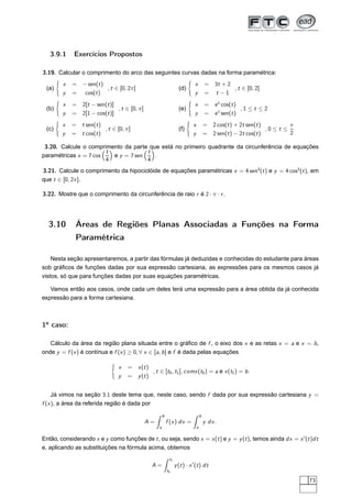 3.9.1 Exercícios Propostos
3.19. Calcular o comprimento do arco das seguintes curvas dadas na forma paramétrica:
(a)
x = − sen(t)
y = cos(t)
, t ∈ [0, 2π]
(b)
x = 2[t − sen(t)]
y = 2[1 − cos(t)]
, t ∈ [0, π]
(c)
x = t sen(t)
y = t cos(t)
, t ∈ [0, π]
(d)
x = 3t + 2
y = t − 1
, t ∈ [0, 2]
(e)
x = et
cos(t)
y = et
sen(t)
, 1 ≤ t ≤ 2
(f)
x = 2 cos(t) + 2t sen(t)
y = 2 sen(t) − 2t cos(t)
, 0 ≤ t ≤
π
2
3.20. Calcule o comprimento da parte que está no primeiro quadrante da circunferência de equações
paramétricas x = 7 cos
t
4
e y = 7 sen
t
4
.
3.21. Calcule o comprimento da hipociclóide de equações paramétricas x = 4 sen3
(t) e y = 4 cos3
(t), em
que t ∈ [0, 2π].
3.22. Mostre que o comprimento da circunferência de raio r é 2 · π · r.
3.10 Áreas de Regiões Planas Associadas a Funções na Forma
Paramétrica
Nesta seção apresentaremos, a partir das fórmulas já deduzidas e conhecidas do estudante para áreas
sob gráﬁcos de funções dadas por sua expressão cartesiana, as expressões para os mesmos casos já
vistos, só que para funções dadas por suas equações paramétricas.
Vamos então aos casos, onde cada um deles terá uma expressão para a área obtida da já conhecida
expressão para a forma cartesiana.
1o
caso:
Cálculo da área da região plana situada entre o gráﬁco de f , o eixo dos x e as retas x = a e x = b,
onde y = f (x) é contínua e f (x) ≥ 0, ∀ x ∈ [a, b] e f é dada pelas equações
x = x(t)
y = y(t)
, t ∈ [t0, t1], comx(t0) = a e x(t1) = b.
Já vimos na seção 3.1 deste tema que, neste caso, sendo f dada por sua expressão cartesiana y =
f (x), a área da referida região é dada por
A =
b
a
f (x) dx =
b
a
y dx.
Então, considerando x e y como funções de t, ou seja, sendo x = x(t) e y = y(t), temos ainda dx = x′
(t)dt
e, aplicando as substituições na fórmula acima, obtemos
A =
t1
t0
y(t) · x′
(t) dt
73
 
