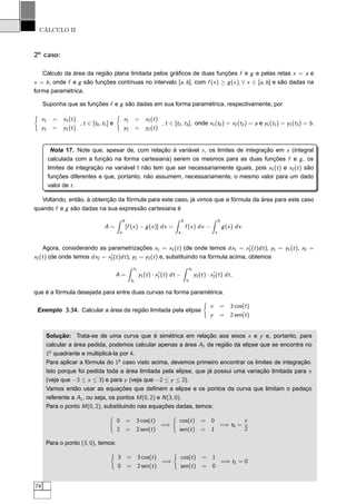 CÁLCULO II
2o
caso:
Cálculo da área da região plana limitada pelos gráﬁcos de duas funções f e g e pelas retas x = a e
x = b, onde f e g são funções contínuas no intervalo [a, b], com f (x) ≥ g(x), ∀ x ∈ [a, b] e são dadas na
forma paramétrica.
Suponha que as funções f e g são dadas em sua forma paramétrica, respectivamente, por
x1 = x1(t)
y1 = y1(t)
, t ∈ [t0, t1] e
x2 = x2(t)
y2 = y2(t)
, t ∈ [t2, t3], onde x1(t0) = x2(t2) = a e y1(t1) = y2(t3) = b.
Nota 17. Note que, apesar de, com relação à variável x, os limites de integração em x (integral
calculada com a função na forma cartesiana) serem os mesmos para as duas funções f e g, os
limites de integração na variável t não tem que ser necessariamente iguais, pois x1(t) e x2(t) são
funções diferentes e que, portanto, não assumem, necessariamente, o mesmo valor para um dado
valor de t.
Voltando, então, à obtenção da fórmula para este caso, já vimos que a fórmula da área para este caso
quando f e g são dadas na sua expressão cartesiana é
A =
b
a
[f (x) − g(x)] dx =
b
a
f (x) dx −
b
a
g(x) dx.
Agora, considerando as parametrizações x1 = x1(t) (de onde temos dx1 = x′
1(t)dt), y1 = y1(t), x2 =
x2(t) (de onde temos dx2 = x′
2(t)dt), y2 = y2(t) e, substituindo na fórmula acima, obtemos
A =
t1
t0
y1(t) · x′
1(t) dt −
t3
t2
y2(t) · x′
2(t) dt,
que é a fórmula desejada para entre duas curvas na forma paramétrica.
Exemplo 3.34. Calcular a área da região limitada pela elipse
x = 3 cos(t)
y = 2 sen(t)
Solução: Trata-se de uma curva que é simétrica em relação aos eixos x e y e, portanto, para
calcular a área pedida, podemos calcular apenas a área A1 da região da elipse que se encontra no
1o
quadrante e multiplicá-la por 4.
Para aplicar a fórmula do 1o
caso visto acima, devemos primeiro encontrar os limites de integração.
Isto porque foi pedida toda a área limitada pela elipse, que já possui uma variação limitada para x
(veja que −3 ≤ x ≤ 3) e para y (veja que −2 ≤ y ≤ 2).
Vamos então usar as equações que deﬁnem a elipse e os pontos da curva que limitam o pedaço
referente a A1, ou seja, os pontos M(0, 2) e N(3, 0).
Para o ponto M(0, 2), substituindo nas equações dadas, temos:
0 = 3 cos(t)
2 = 2 sen(t)
=⇒
cos(t) = 0
sen(t) = 1
=⇒ t0 =
π
2
Para o ponto (3, 0), temos:
3 = 3 cos(t)
0 = 2 sen(t)
=⇒
cos(t) = 1
sen(t) = 0
=⇒ t1 = 0
74
 