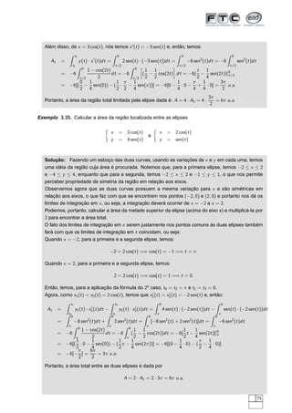 Além disso, de x = 3 cos(t), nós temos x′
(t) = −3 sen(t) e, então, temos:
A1 =
t1
t0
y(t) · x′
(t)dt =
0
π/2
2 sen(t) · (−3 sen(t))dt =
0
π/2
−6 sen2
(t)dt = −6
0
π/2
sen2
(t)dt
= −6
0
π/2
1 − cos(2t)
2
dt = −6
0
π/2
å
(
1
2
−
1
2
cos(2t)
è
dt = −6(
t
2
−
1
4
sen(2t))|0
π/2
= −6[(
0
2
−
1
4
sen(0)) − (
1
2
·
π
2
−
1
4
sen(π))] = −6[0 −
1
4
· 0 −
π
4
+
1
4
· 0] =
3π
2
u.a.
Portanto, a área da região total limitada pela elipse dada é: A = 4 · A1 = 4 ·
3π
2
= 6π u.a.
Exemplo 3.35. Calcular a área da região localizada entre as elipses
x = 2 cos(t)
y = 4 sen(t)
e
x = 2 cos(t)
y = sen(t)
Solução: Fazendo um esboço das duas curvas, usando as variações de x e y em cada uma, temos
uma idéia da região cuja área é procurada. Notemos que, para a primeira elipse, temos −2 ≤ x ≤ 2
e −4 ≤ y ≤ 4, enquanto que para a segunda, temos −2 ≤ x ≤ 2 e −1 ≤ y ≤ 1, o que nos permite
perceber propriedade de simetria da região em relação aos eixos.
Observemos agora que as duas curvas possuem a mesma variação para x e são simétricas em
relação aos eixos, o que faz com que se encontrem nos pontos (−2, 0) e (2, 0) e portanto nos dá os
limites de integração em x, ou seja, a integração deverá ocorrer de x = −2 a x = 2.
Podemos, portanto, calcular a área da metade superior da elipse (acima do eixo x) e multiplicá-la por
2 para encontrar a área total.
O fato dos limites de integração em x serem justamente nos pontos comuns às duas elipses também
fará com que os limites de integração em t coincidam, ou seja:
Quando x = −2, para a primeira e a segunda elipse, temos:
−2 = 2 cos(t) =⇒ cos(t) = −1 =⇒ t = π.
Quando x = 2, para a primeira e a segunda elipse, temos:
2 = 2 cos(t) =⇒ cos(t) = 1 =⇒ t = 0.
Então, temos, para a aplicação da fórmula do 2o
caso, t0 = t2 = π e t1 = t3 = 0.
Agora, como x1(t) = x2(t) = 2 cos(t), temos que x′
1(t) = x′
2(t) = −2 sen(t) e, então:
A1 =
t1
t0
y1(t) · x′
1(t)dt −
t3
t2
y2(t) · x′
2(t)dt =
0
π
4 sen(t) · (−2 sen(t))dt −
0
π
sen(t) · (−2 sen(t))dt
=
0
π
−8 sen2
(t)dt +
0
π
2 sen2
(t)dt =
0
π
[−8 sen2
(t) + 2 sen2
(t)]dt =
0
π
−6 sen2
(t)dt
= −6
0
π
1 − cos(2t)
2
dt = −6
0
π
(
1
2
−
1
2
cos(2t))dt = −6[
1
2
t −
1
4
sen(2t)]|0
π
= −6[(
1
2
· 0 −
1
4
sen(0)) − (
1
2
π −
1
4
sen(2π))] = −6[(0 −
1
4
· 0) − (
π
2
−
1
4
· 0)]
= −6[−
π
2
] =
6π
2
= 3π u.a.
Portanto, a área total entre as duas elipses é dada por
A = 2 · A1 = 2 · 3π = 6π u.a.
75
 