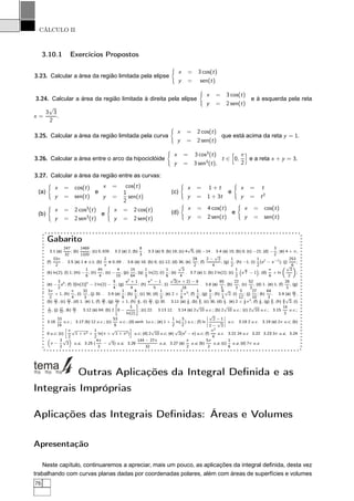 CÁLCULO II
3.10.1 Exercícios Propostos
3.23. Calcular a área da região limitada pela elipse
x = 3 cos(t)
y = sen(t)
3.24. Calcular a área da região limitada à direita pela elipse
x = 3 cos(t)
y = 2 sen(t)
e à esquerda pela reta
x =
3
√
3
2
.
3.25. Calcular a área da região limitada pela curva
x = 2 cos(t)
y = 2 sen(t)
que está acima da reta y = 1.
3.26. Calcular a área entre o arco da hipociclóide
x = 3 cos3
(t)
y = 3 sen3
(t),
t ∈ 0,
π
2
e a reta x + y = 3.
3.27. Calcular a área da região entre as curvas:
(a)
x = cos(t)
y = sen(t)
e
x = cos(t)
y =
1
2
sen(t)
(b)
x = 2 cos3
(t)
y = 2 sen3
(t)
e
x = 2 cos(t)
y = 2 sen(t)
(c)
x = 1 + t
y = 1 + 3t
e
x = t
y = t2
(d)
x = 4 cos(t)
y = 2 sen(t)
e
x = cos(t)
y = sen(t)
Gabarito
3.1 (a)
247
32
; (b)
1469
1320
; (c) 0, 835 . 3.2 (a) 2; (b)
8
3
. 3.3 (a) 9; (b) 18; (c) 4
√
5; (d) −14 . 3.4 (a) 15; (b) 0; (c) −21; (d) −
3
2
; (e) 4 + π;
(f)
33π
2
. 3.5 (a) 1 e ±1; (b)
2
π
e 0, 69 . 3.6 (a) 16; (b) 8; (c) 12; (d) 36; (e)
29
2
; (f)
2 −
√
2
4
; (g)
1
2
, (h) −1; (i)
1
2
(e2
− e−2
); (j)
253
6
;
(k) ln(2); (l) 1; (m) −
1
6
; (n)
45
4
; (o) −
4
15
; (p)
15
64
; (q)
1
3
ln(2); (r)
1
6
; (s)
√
3
4
. 3.7 (a) 1; (b) 2 ln(2); (c)
1
2
 
e
π
2 − 1
¡
; (d)
π
4
+ ln
√
2
2
;
(e) −
3
2
e4
; (f) 2[ln(2)]2
− 2 ln(2) −
5
4
; (g)
e2
+ 1
4
; (h)
eπ
− 1
5
; (i)
√
2(π + 2) − 8
16
. 3.8 (a)
65
3
, (b)
22
3
, (c)
52
3
, (d) 1. (e) 1, (f)
28
3
, (g)
3π
2
+ 1, (h)
π
4
, (i)
32
3
, (j) 30. . 3.9 (a)
1
6
; (b)
8
3
; (c) 36; (d)
1
3
; (e) 2 +
1
6
π3
; (f)
1
6
; (g)
9
2
; (h)
8
3
√
2; (i)
5
12
; (j)
27
10
; (k)
64
3
. 3.9 (a) 65
3 ,
(b) 22
3 , (c) 52
3 , (d) 1. (e) 1, (f) 28
3 , (g) 3π
2 + 1, (h) π
4 , (i) 32
3 , (j) 30. 3.11 (a) 1
6 , (b) 8
3 , (c) 36, (d) 1
3 . (e) 2 + 1
6 π3
, (f) 1
6 , (g) 9
2 , (h) 8
3
√
2, (i)
5
12 , (j) 27
10 , (k) 64
3 . 3.12 (a) 64; (b) 2 8 −
3
ln(2)
; (c) 22. 3.13 12. 3.14 (a) 2
√
10 u.c.; (b) 2
√
10 u.c.; (c) 2
√
10 u.c.; 3.15
14
3
u.c.;
3.16
33
16
u.c.; 3.17 (b) 12 u.c.; (c)
53
6
u.c.; (d) senh 1u.c.; (e) 1 +
1
2
ln(
3
2
) u.c.; (f) ln
¬
¬
¬
√
2 − 1
2 −
√
3
¬
¬
¬ u.c. 3.18 2 u.c. 3.19 (a) 2π u.c; (b)
8 u.c; (c)
äπ
2
√
1 + π2 +
1
2
ln(π +
√
1 + π2)
ç
u.c; (d) 2
√
10 u.c; (e)
√
2(e2
− e) u.c; (f)
π2
4
u.c. 3.21 24 u.c 3.22 3.23 3π u.a; 3.24
π −
3
2
√
3 u.a; 3.25 (
4π
3
−
√
3) u.a; 3.26
144 − 27π
32
u.a; 3.27 (a)
π
2
u.a; (b)
5π
2
u.a; (c)
1
6
u.a; (d) 7π u.a
Outras Aplicações da Integral Deﬁnida e as
Integrais Impróprias
Aplicações das Integrais Deﬁnidas: Áreas e Volumes
Apresentação
Neste capítulo, continuaremos a apreciar, mais um pouco, as aplicações da integral deﬁnida, desta vez
trabalhando com curvas planas dadas por coordenadas polares, além com áreas de superfícies e volumes
76
 