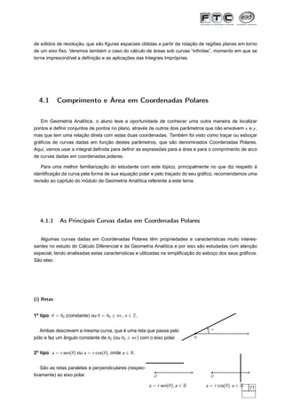 de sólidos de revolução, que são ﬁguras espaciais obtidas a partir da rotação de regiões planas em torno
de um eixo ﬁxo. Veremos também o caso do cálculo de áreas sob curvas “inﬁnitas”, momento em que se
torna imprescindível a deﬁnição e as aplicações das Integrais Impróprias.
4.1 Comprimento e Área em Coordenadas Polares
Em Geometria Analítica, o aluno teve a oportunidade de conhecer uma outra maneira de localizar
pontos e deﬁnir conjuntos de pontos no plano, através de outros dois parâmetros que não envolvem x e y,
mas que tem uma relação direta com estas duas coordenadas. Também foi visto como traçar ou esboçar
gráﬁcos de curvas dadas em função destes parâmetros, que são denominados Coordenadas Polares.
Aqui, vamos usar a integral deﬁnida para deﬁnir as expressões para a área e para o comprimento de arco
de curvas dadas em coordenadas polares.
Para uma melhor familiarização do estudante com este tópico, principalmente no que diz respeito à
identiﬁcação da curva pela forma de sua equação polar e pelo traçado do seu gráﬁco, recomendamos uma
revisão ao capítulo do módulo de Geometria Analítica referente a este tema.
4.1.1 As Principais Curvas dadas em Coordenadas Polares
Algumas curvas dadas em Coordenadas Polares têm propriedades e características muito interes-
santes no estudo do Cálculo Diferencial e da Geometria Analítica e por isso são estudadas com atenção
especial, tendo analisadas estas características e utilizadas na simpliﬁcação do esboço dos seus gráﬁcos.
São elas:
(i) Retas
1o
tipo: θ = θ0 (constante) ou θ = θ0 ± nπ, n ∈ Z.
Ambas descrevem a mesma curva, que é uma reta que passa pelo
pólo e faz um ângulo constante de θ0 (ou θ0 ± nπ) com o eixo polar. O
α
2o
tipo: a = r sen(θ) ou a = r cos(θ), onde a ∈ R.
São as retas paralelas e perpendiculares (respec-
tivamente) ao eixo polar. O
a = r sen(θ), a ∈ R
O
a = r cos(θ), a ∈ R 77
 