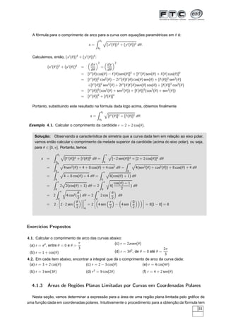 A fórmula para o comprimento de arco para a curva com equações paramétricas em θ é:
s =
θ1
θ0
(x′(θ))2 + (y′(θ))2 dθ.
Calculemos, então, (x′
(θ))2
+ (y′
(θ))2
:
(x′
(θ))2
+ (y′
(θ))2
=
dx
dθ
2
+
dy
dθ
2
= [f ′
(θ) cos(θ) − f (θ) sen(θ)]2
+ [f ′
(θ) sen(θ) + f (θ) cos(θ)]2
= [f ′
(θ)]2
cos2
(θ) − 2f ′
(θ)f (θ) cos(θ) sen(θ) + [f (θ)]2
sen2
(θ)
+[f ′
(θ)]2
sen2
(θ) + 2f ′
(θ)f (θ) sen(θ) cos(θ) + [f (θ)]2
cos2
(θ)
= [f ′
(θ)]2
(cos2
(θ) + sen2
(θ)) + [f (θ)]2
(cos2
(θ) + sen2
(θ))
= [f ′
(θ)]2
+ [f (θ)]2
Portanto, substituindo este resultado na fórmula dada logo acima, obtemos ﬁnalmente
s =
θ1
θ0
[f ′(θ)]2 + [f (θ)]2 dθ.
Exemplo 4.1. Calcular o comprimento da cardióide r = 2 + 2 cos(θ).
Solução: Observando a característica de simetria que a curva dada tem em relação ao eixo polar,
vamos então calcular o comprimento da metade superior da cardióide (acima do eixo polar), ou seja,
para θ ∈ [0, π]. Portanto, temos
s =
θ1
θ0
[f ′(θ)]2 + [f (θ)]2 dθ =
π
0
[−2 sen(θ)]2 + [2 + 2 cos(θ)]2 dθ
=
π
0
4 sen2(θ) + 4 + 8 cos(θ) + 4 cos2 dθ =
π
0
4(sen2(θ) + cos2(θ)) + 8 cos(θ) + 4 dθ
=
π
0
4 + 8 cos(θ) + 4 dθ =
π
0
8(cos(θ) + 1) dθ
=
π
0
2 2(cos(θ) + 1) dθ = 2
π
0
Ö
4(
cos(θ) + 1
2
) dθ
= 2
π
0
Ö
4 cos2(
θ
2
) dθ = 2
π
0
2 cos
θ
2
dθ
= 2 ·
å
2 · 2 sen
θ
2
è¬
¬
¬
¬
π
0
= 2
å
4 sen
π
2
− 4 sen
0
2
è
= 8[1 − 0] = 8
Exercícios Propostos
4.1. Calcular o comprimento de arco das curvas abaixo:
(a) r = eθ
, entre θ = 0 e θ =
π
3
(b) r = 1 + cos(θ)
(c) r = 2a sen(θ)
(d) r = 3θ2
, de θ = 0 até θ =
2π
3
4.2. Em cada item abaixo, encontrar a integral que dá o comprimento de arco da curva dada:
(a) r = 3 + 2 cos(θ)
(b) r = 3 sen(3θ)
(c) r = 2 − 3 cos(θ)
(d) r2
= 9 cos(2θ)
(e) r = 4 cos(4θ)
(f) r = 4 + 2 sen(θ)
4.1.3 Áreas de Regiões Planas Limitadas por Curvas em Coordenadas Polares
Nesta seção, vamos determinar a expressão para a área de uma região plana limitada pelo gráﬁco de
uma função dada em coordenadas polares. Intuitivamente o procedimento para a obtenção da fórmula tem
81
 
