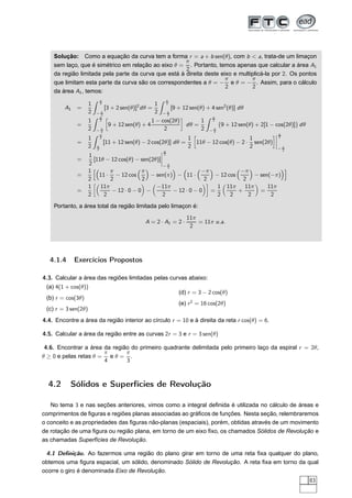 Solução: Como a equação da curva tem a forma r = a + b sen(θ), com b < a, trata-de um limaçon
sem laço, que é simétrico em relação ao eixo θ =
π
2
. Portanto, temos apenas que calcular a área A1
da região limitada pela parte da curva que está à direita deste eixo e multiplicá-la por 2. Os pontos
que limitam esta parte da curva são os correspondentes a θ = −
π
2
e θ = −
π
2
. Assim, para o cálculo
da área A1, temos:
A1 =
1
2
π
2
− π
2
[3 + 2 sen(θ)]2
dθ =
1
2
π
2
− π
2
[9 + 12 sen(θ) + 4 sen2
(θ)] dθ
=
1
2
π
2
− π
2
å
9 + 12 sen(θ) + 4
1 − cos(2θ)
2
è
dθ =
1
2
π
2
− π
2
{9 + 12 sen(θ) + 2[1 − cos(2θ)]} dθ
=
1
2
π
2
π
2
[11 + 12 sen(θ) − 2 cos(2θ)] dθ =
1
2
å
11θ − 12 cos(θ) − 2 ·
1
2
sen(2θ)
è¬
¬
¬
¬
π
2
− π
2
=
1
2
[11θ − 12 cos(θ) − sen(2θ)]
¬
¬
¬
¬
π
2
− π
2
=
1
2
11 ·
π
2
− 12 cos
π
2
− sen(π) − 11 ·
−π
2
− 12 cos
−π
2
− sen(−π)
=
1
2
å
11π
2
− 12 · 0 − 0 −
−11π
2
− 12 · 0 − 0
è
=
1
2
11π
2
+
11π
2
=
11π
2
Portanto, a área total da região limitada pelo limaçon é:
A = 2 · A1 = 2 ·
11π
2
= 11π u.a.
4.1.4 Exercícios Propostos
4.3. Calcular a área das regiões limitadas pelas curvas abaixo:
(a) 4(1 + cos(θ))
(b) r = cos(3θ)
(c) r = 3 sen(2θ)
(d) r = 3 − 2 cos(θ)
(e) r2
= 16 cos(2θ)
4.4. Encontre a área da região interior ao círculo r = 10 e à direita da reta r cos(θ) = 6.
4.5. Calcular a área da região entre as curvas 2r = 3 e r = 3 sen(θ)
4.6. Encontrar a área da região do primeiro quadrante delimitada pelo primeiro laço da espiral r = 2θ,
θ ≥ 0 e pelas retas θ =
π
4
e θ =
π
3
.
4.2 Sólidos e Superfícies de Revolução
No tema 3 e nas seções anteriores, vimos como a integral deﬁnida é utilizada no cálculo de áreas e
comprimentos de ﬁguras e regiões planas associadas ao gráﬁcos de funções. Nesta seção, relembraremos
o conceito e as propriedades das ﬁguras não-planas (espaciais), porém, obtidas através de um movimento
de rotação de uma ﬁgura ou região plana, em torno de um eixo ﬁxo, os chamados Sólidos de Revolução e
as chamadas Superfícies de Revolução.
4.1 Deﬁnição. Ao fazermos uma região do plano girar em torno de uma reta ﬁxa qualquer do plano,
obtemos uma ﬁgura espacial, um sólido, denominado Sólido de Revolução. A reta ﬁxa em torno da qual
ocorre o giro é denominada Eixo de Revolução.
83
 