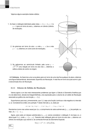 CÁLCULO II
Vejamos alguns exemplos destes sólidos:
1. Ao fazer o retângulo delimitado pelas retas x = 0, x = 3, y = 0 e
y = 2 girar em torno do eixo y, obtemos um cilindro (cilindro
de revolução).
x
y
0 3
2
2. Ao girarmos em torno do eixo x a reta y = x (ou a reta
y = −x), obtemos um cone (cone de revolução).
x
y
3. Se aplicarmos ao semicírculo limitado pela curva y =
√
1 − x2 uma rotação em torno do eixo dos x, obtemos a
esfera unitária de centro na origem.
x
y
4.2 Deﬁnição. Ao fazermos uma curva plana girar em torno de uma reta ﬁxa qualquer do plano, obtemos
uma ﬁgura bidimendional, denominado Superfície de Revolução. A reta ﬁxa em torno da qual ocorre o giro
é denominada Eixo de Revolução.
4.2.1 Volume de Sólidos de Revolução
Vamos agora a um dos mais interessantes problemas que ligam o Cálculo à Geometria Analítica,que
é o de determinar, através da Integral Deﬁnida, uma expressão para o volume de um sólido de Revolução
associado ao gráﬁco de uma função y = f (x).
Suponhamos para isso, primeiramente, que f (x) seja uma função contínua e não-negativa no intervalo
[a, b]. Consideremos então uma partição P deste intervalo [a, b], dada por
a = x0 < x1 < x2 < . . . < xi < xi+1 < . . . < xn−1 < x0 = n.
Denotemos (como nas outras vezes) por ∆xi o comprimento de cada subintervalo [xi−1, xi ] da partição, ou
seja, ∆xi = xi − xi−1.
Agora, para cada um desses subintervalos [xi−1, xi ], vamos considerar o retângulo Ri de base ∆xi e
altura igual f (ci ), onde ci ∈ [xi−1, xi ]. Fazendo este retângulo girar em torno do eixo dos x, obtemos um
cilindro de revolução cujo volume é, da conhecida fórmula da Geometria Espacial,
V (ci ) = πr2
· h = π[f (ci )]2
∆xi .
84
 