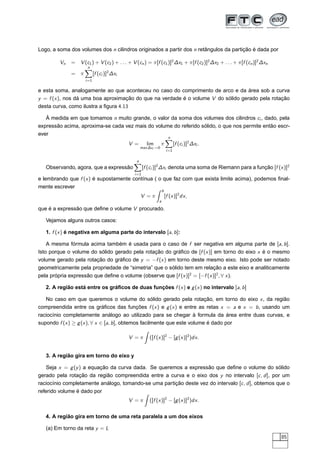 Logo, a soma dos volumes dos n cilindros originados a partir dos n retângulos da partição é dada por
Vn = V (c1) + V (c2) + . . . + V (cn) = π[f (c1)]2
∆x1 + π[f (c2)]2
∆x2 + . . . + π[f (cn)]2
∆xn
= π
n
i=1
[f (ci )]2
∆xi
e esta soma, analogamente ao que aconteceu no caso do comprimento de arco e da área sob a curva
y = f (x), nos dá uma boa aproximação do que na verdade é o volume V do sólido gerado pela rotação
desta curva, como ilustra a ﬁgura 4.13
À medida em que tomamos n muito grande, o valor da soma dos volumes dos cilindros ci , dado, pela
expressão acima, aproxima-se cada vez mais do volume do referido sólido, o que nos permite então escr-
ever
V = lim
max∆xi →0
π
n
i=1
[f (ci )]2
∆xi .
Observando, agora, que a expressão
n
i=1
[f (ci )]2
∆xi denota uma soma de Riemann para a função [f (x)]2
e lembrando que f (x) é supostamente contínua ( o que faz com que exista limite acima), podemos ﬁnal-
mente escrever
V = π
b
a
[f (x)]2
dx,
que é a expressão que deﬁne o volume V procurado.
Vejamos alguns outros casos:
1. f (x) é negativa em alguma parte do intervalo [a, b]:
A mesma fórmula acima também é usada para o caso de f ser negativa em alguma parte de [a, b].
Isto porque o volume do sólido gerado pela rotação do gráﬁco de [f (x)] em torno do eixo x é o mesmo
volume gerado pela rotação do gráﬁco de y = −f (x) em torno deste mesmo eixo. Isto pode ser notado
geometricamente pela propriedade de “simetria” que o sólido tem em relação a este eixo e analiticamente
pela própria expressão que deﬁne o volume (observe que [f (x)]2
= [−f (x)]2
, ∀ x).
2. A região está entre os gráﬁcos de duas funções f (x) e g(x) no intervalo [a, b]
No caso em que queremos o volume do sólido gerado pela rotação, em torno do eixo x, da região
compreendida entre os gráﬁcos das funções f (x) e g(x) e entre as retas x = a e x = b, usando um
raciocínio completamente análogo ao utilizado para se chegar à formula da área entre duas curvas, e
supondo f (x) ≥ g(x), ∀ x ∈ [a, b], obtemos facilmente que este volume é dado por
V = π ([f (x)]2
− [g(x)]2
)dx.
3. A região gira em torno do eixo y
Seja x = g(y) a equação da curva dada. Se queremos a expressão que deﬁne o volume do sólido
gerado pela rotação da região compreendida entre a curva e o eixo dos y no intervalo [c, d], por um
raciocínio completamente análogo, tomando-se uma partição deste vez do intervalo [c, d], obtemos que o
referido volume é dado por
V = π ([f (x)]2
− [g(x)]2
)dx.
4. A região gira em torno de uma reta paralela a um dos eixos
(a) Em torno da reta y = L
85
 
